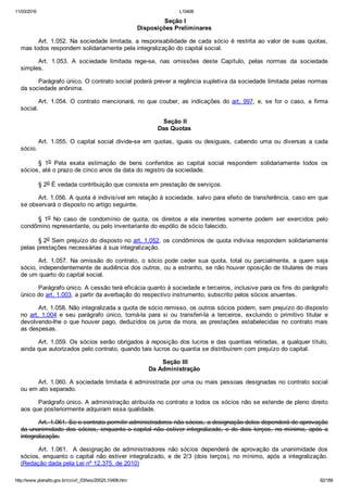 11/03/2016 L10406
http://www.planalto.gov.br/ccivil_03/leis/2002/L10406.htm 82/189
 Seção I
Disposições Preliminares
Art. 1.052. Na sociedade limitada, a responsabilidade de cada sócio é restrita ao valor de suas quotas,
mas todos respondem solidariamente pela integralização do capital social.
Art.  1.053.  A  sociedade  limitada  rege­se,  nas  omissões  deste  Capítulo,  pelas  normas  da  sociedade
simples.
Parágrafo único. O contrato social poderá prever a regência supletiva da sociedade limitada pelas normas
da sociedade anônima.
Art. 1.054. O contrato mencionará, no que couber, as indicações do art. 997,  e,  se  for  o  caso,  a  firma
social.
 Seção II
Das Quotas
Art. 1.055. O capital social divide­se em quotas, iguais ou  desiguais,  cabendo  uma  ou  diversas  a  cada
sócio.
§  1o  Pela  exata  estimação  de  bens  conferidos  ao  capital  social  respondem  solidariamente  todos  os
sócios, até o prazo de cinco anos da data do registro da sociedade.
§ 2o É vedada contribuição que consista em prestação de serviços.
Art. 1.056. A quota é indivisível em relação à sociedade, salvo para efeito de transferência, caso em que
se observará o disposto no artigo seguinte.
§  1o  No  caso  de  condomínio  de  quota,  os  direitos  a  ela  inerentes  somente  podem  ser  exercidos  pelo
condômino representante, ou pelo inventariante do espólio de sócio falecido.
§ 2o Sem prejuízo do disposto no art. 1.052, os condôminos de quota indivisa respondem solidariamente
pelas prestações necessárias à sua integralização.
Art.  1.057.  Na  omissão  do  contrato,  o  sócio  pode  ceder  sua  quota,  total  ou  parcialmente,  a  quem  seja
sócio, independentemente de audiência dos outros, ou a estranho, se não houver oposição de titulares de mais
de um quarto do capital social.
Parágrafo único. A cessão terá eficácia quanto à sociedade e terceiros, inclusive para os fins do parágrafo
único do art. 1.003, a partir da averbação do respectivo instrumento, subscrito pelos sócios anuentes.
Art. 1.058. Não integralizada a quota de sócio remisso, os outros sócios podem, sem prejuízo do disposto
no  art.  1.004  e  seu  parágrafo  único,  tomá­la  para  si  ou  transferi­la  a  terceiros,  excluindo  o  primitivo  titular  e
devolvendo­lhe o que houver pago, deduzidos os juros da mora, as prestações estabelecidas no contrato mais
as despesas.
Art. 1.059. Os sócios serão obrigados à reposição dos lucros e das quantias retiradas, a qualquer título,
ainda que autorizados pelo contrato, quando tais lucros ou quantia se distribuírem com prejuízo do capital.
 Seção III
Da Administração
Art. 1.060. A sociedade limitada é administrada por uma ou mais pessoas designadas no contrato social
ou em ato separado.
Parágrafo único. A administração atribuída no contrato a todos os sócios não se estende de pleno direito
aos que posteriormente adquiram essa qualidade.
Art. 1.061. Se o contrato permitir administradores não sócios, a designação deles dependerá de aprovação
da unanimidade dos sócios, enquanto o capital não estiver integralizado, e de dois terços, no mínimo, após a
integralização.
Art.  1.061.    A  designação  de  administradores  não  sócios  dependerá  de  aprovação  da  unanimidade  dos
sócios, enquanto o capital não estiver  integralizado,  e  de  2/3  (dois  terços),  no  mínimo,  após  a  integralização.
(Redação dada pela Lei nº 12.375, de 2010)
 