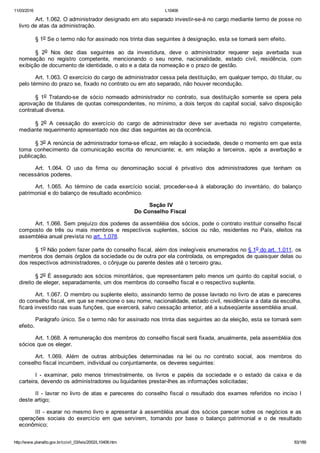11/03/2016 L10406
http://www.planalto.gov.br/ccivil_03/leis/2002/L10406.htm 83/189
Art. 1.062. O administrador designado em ato separado investir­se­á no cargo mediante termo de posse no
livro de atas da administração.
§ 1o Se o termo não for assinado nos trinta dias seguintes à designação, esta se tornará sem efeito.
§  2o  Nos  dez  dias  seguintes  ao  da  investidura,  deve  o  administrador  requerer  seja  averbada  sua
nomeação  no  registro  competente,  mencionando  o  seu  nome,  nacionalidade,  estado  civil,  residência,  com
exibição de documento de identidade, o ato e a data da nomeação e o prazo de gestão.
Art. 1.063. O exercício do cargo de administrador cessa pela destituição, em qualquer tempo, do titular, ou
pelo término do prazo se, fixado no contrato ou em ato separado, não houver recondução.
§  1o  Tratando­se  de  sócio  nomeado  administrador  no  contrato,  sua  destituição  somente  se  opera  pela
aprovação de titulares de quotas correspondentes, no mínimo, a dois terços do capital social, salvo disposição
contratual diversa.
§  2o  A  cessação  do  exercício  do  cargo  de  administrador  deve  ser  averbada  no  registro  competente,
mediante requerimento apresentado nos dez dias seguintes ao da ocorrência.
§ 3o A renúncia de administrador torna­se eficaz, em relação à sociedade, desde o momento em que esta
toma  conhecimento  da  comunicação  escrita  do  renunciante;  e,  em  relação  a  terceiros,  após  a  averbação  e
publicação.
Art.  1.064.  O  uso  da  firma  ou  denominação  social  é  privativo  dos  administradores  que  tenham  os
necessários poderes.
Art.  1.065.  Ao  término  de  cada  exercício  social,  proceder­se­á  à  elaboração  do  inventário,  do  balanço
patrimonial e do balanço de resultado econômico.
 Seção IV
Do Conselho Fiscal
Art. 1.066. Sem prejuízo dos poderes da assembléia dos sócios, pode o contrato instituir conselho fiscal
composto  de  três  ou  mais  membros  e  respectivos  suplentes,  sócios  ou  não,  residentes  no  País,  eleitos  na
assembléia anual prevista no art. 1.078.
§ 1o Não podem fazer parte do conselho fiscal, além dos inelegíveis enumerados no § 1o do art. 1.011, os
membros dos demais órgãos da sociedade ou de outra por ela controlada, os empregados de quaisquer delas ou
dos respectivos administradores, o cônjuge ou parente destes até o terceiro grau.
§ 2o É assegurado aos sócios minoritários, que representarem pelo menos um quinto do capital social, o
direito de eleger, separadamente, um dos membros do conselho fiscal e o respectivo suplente.
Art. 1.067. O membro ou suplente eleito, assinando termo de posse lavrado no livro de atas e pareceres
do conselho fiscal, em que se mencione o seu nome, nacionalidade, estado civil, residência e a data da escolha,
ficará investido nas suas funções, que exercerá, salvo cessação anterior, até a subseqüente assembléia anual.
Parágrafo único. Se o termo não for assinado nos trinta dias seguintes ao da eleição, esta se tornará sem
efeito.
Art. 1.068. A remuneração dos membros do conselho fiscal será fixada, anualmente, pela assembléia dos
sócios que os eleger.
Art.  1.069.  Além  de  outras  atribuições  determinadas  na  lei  ou  no  contrato  social,  aos  membros  do
conselho fiscal incumbem, individual ou conjuntamente, os deveres seguintes:
I  ­  examinar,  pelo  menos  trimestralmente,  os  livros  e  papéis  da  sociedade  e  o  estado  da  caixa  e  da
carteira, devendo os administradores ou liquidantes prestar­lhes as informações solicitadas;
II  ­  lavrar  no  livro  de  atas  e  pareceres  do  conselho  fiscal  o  resultado  dos  exames  referidos  no  inciso  I
deste artigo;
III ­ exarar no mesmo livro e apresentar à assembléia anual dos sócios parecer sobre os negócios e as
operações  sociais  do  exercício  em  que  servirem,  tomando  por  base  o  balanço  patrimonial  e  o  de  resultado
econômico;
 