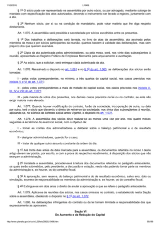 11/03/2016 L10406
http://www.planalto.gov.br/ccivil_03/leis/2002/L10406.htm 85/189
§ 1o O sócio pode ser representado na assembléia por outro sócio, ou por advogado, mediante outorga de
mandato com especificação dos atos autorizados, devendo o instrumento ser levado a registro, juntamente com
a ata.
§  2o  Nenhum  sócio,  por  si  ou  na  condição  de  mandatário,  pode  votar  matéria  que  lhe  diga  respeito
diretamente.
Art. 1.075. A assembléia será presidida e secretariada por sócios escolhidos entre os presentes.
§  1o  Dos  trabalhos  e  deliberações  será  lavrada,  no  livro  de  atas  da  assembléia,  ata  assinada  pelos
membros da mesa e por sócios participantes da reunião, quantos bastem à validade das deliberações, mas sem
prejuízo dos que queiram assiná­la.
§ 2o Cópia da ata autenticada pelos administradores, ou pela mesa, será, nos vinte dias subseqüentes à
reunião, apresentada ao Registro Público de Empresas Mercantis para arquivamento e averbação.
§ 3o Ao sócio, que a solicitar, será entregue cópia autenticada da ata.
Art. 1.076. Ressalvado o disposto no art. 1.061 e no § 1o do art. 1.063, as deliberações dos sócios serão
tomadas:
I  ­  pelos  votos  correspondentes,  no  mínimo,  a  três  quartos  do  capital  social,  nos  casos  previstos  nos
incisos V e VI do art. 1.071;
II ­ pelos votos correspondentes a mais de metade do capital social, nos casos previstos nos incisos II,
III, IV e VIII do art. 1.071;
III ­ pela maioria de votos dos presentes, nos demais casos previstos na lei ou no contrato, se este não
exigir maioria mais elevada.
Art. 1.077. Quando houver modificação do contrato, fusão da sociedade, incorporação de outra, ou dela
por outra, terá o sócio que dissentiu o direito de retirar­se da sociedade, nos trinta dias subseqüentes à reunião,
aplicando­se, no silêncio do contrato social antes vigente, o disposto no art. 1.031.
Art.  1.078.  A  assembléia  dos  sócios  deve  realizar­se  ao  menos  uma  vez  por  ano,  nos  quatro  meses
seguintes à ao término do exercício social, com o objetivo de:
I  ­  tomar  as  contas  dos  administradores  e  deliberar  sobre  o  balanço  patrimonial  e  o  de  resultado
econômico;
II ­ designar administradores, quando for o caso;
III ­ tratar de qualquer outro assunto constante da ordem do dia.
§ 1o Até trinta dias antes da data marcada para a assembléia, os documentos referidos no inciso I deste
artigo devem ser postos, por escrito, e com a prova do respectivo recebimento, à disposição dos sócios que não
exerçam a administração.
§ 2o Instalada a assembléia, proceder­se­á à leitura dos documentos referidos no parágrafo antecedente,
os quais serão submetidos, pelo presidente, a discussão e votação, nesta não podendo tomar parte os membros
da administração e, se houver, os do conselho fiscal.
§ 3o A aprovação, sem reserva, do balanço patrimonial e do de resultado econômico, salvo erro, dolo ou
simulação, exonera de responsabilidade os membros da administração e, se houver, os do conselho fiscal.
§ 4o Extingue­se em dois anos o direito de anular a aprovação a que se refere o parágrafo antecedente.
Art. 1.079. Aplica­se às reuniões dos sócios, nos casos omissos no contrato, o estabelecido nesta Seção
sobre a assembléia, obedecido o disposto no § 1o do art. 1.072.
Art. 1.080. As deliberações infringentes do contrato ou da lei tornam ilimitada a responsabilidade dos que
expressamente as aprovaram.
 Seção VI
Do Aumento e da Redução do Capital
 