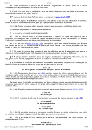 11/03/2016 L10406
http://www.planalto.gov.br/ccivil_03/leis/2002/L10406.htm 86/189
Art.  1.081.  Ressalvado  o  disposto  em  lei  especial,  integralizadas  as  quotas,  pode  ser  o  capital
aumentado, com a correspondente modificação do contrato.
§  1o  Até  trinta  dias  após  a  deliberação,  terão  os  sócios  preferência  para  participar  do  aumento,  na
proporção das quotas de que sejam titulares.
§ 2o À cessão do direito de preferência, aplica­se o disposto no caput do art. 1.057.
§ 3o Decorrido o prazo da preferência, e assumida pelos sócios, ou por terceiros, a totalidade do aumento,
haverá reunião ou assembléia dos sócios, para que seja aprovada a modificação do contrato.
Art. 1.082. Pode a sociedade reduzir o capital, mediante a correspondente modificação do contrato:
I ­ depois de integralizado, se houver perdas irreparáveis;
II ­ se excessivo em relação ao objeto da sociedade.
Art.  1.083.  No  caso  do  inciso  I  do  artigo  antecedente,  a  redução  do  capital  será  realizada  com  a
diminuição  proporcional  do  valor  nominal  das  quotas,  tornando­se  efetiva  a  partir  da  averbação,  no  Registro
Público de Empresas Mercantis, da ata da assembléia que a tenha aprovado.
Art. 1.084. No caso do inciso II do art. 1.082, a redução do capital será feita restituindo­se parte do valor
das  quotas  aos  sócios,  ou  dispensando­se  as  prestações  ainda  devidas,  com  diminuição  proporcional,  em
ambos os casos, do valor nominal das quotas.
§  1o  No  prazo  de  noventa  dias,  contado  da  data  da  publicação  da  ata  da  assembléia  que  aprovar  a
redução, o credor quirografário, por título líquido anterior a essa data, poderá opor­se ao deliberado.
§ 2o  A  redução  somente  se  tornará  eficaz  se,  no  prazo  estabelecido  no  parágrafo  antecedente,  não  for
impugnada, ou se provado o pagamento da dívida ou o depósito judicial do respectivo valor.
§  3o  Satisfeitas  as  condições  estabelecidas  no  parágrafo  antecedente,  proceder­se­á  à  averbação,  no
Registro Público de Empresas Mercantis, da ata que tenha aprovado a redução.
 Seção VII
Da Resolução da Sociedade em Relação a Sócios Minoritários
Art. 1.085. Ressalvado o disposto no art. 1.030, quando a maioria dos sócios, representativa de mais da
metade do capital social, entender que um ou mais sócios estão pondo em risco a continuidade da empresa, em
virtude de  atos  de  inegável  gravidade,  poderá  excluí­los  da  sociedade,  mediante  alteração  do  contrato  social,
desde que prevista neste a exclusão por justa causa.
Parágrafo único. A exclusão somente poderá ser determinada em reunião ou assembléia especialmente
convocada para esse fim, ciente o acusado em tempo hábil para permitir seu comparecimento e o exercício do
direito de defesa.
Art. 1.086. Efetuado o registro da alteração contratual, aplicar­se­á o disposto nos arts. 1.031 e 1.032.
 Seção VIII
Da Dissolução
Art. 1.087. A sociedade dissolve­se, de pleno direito, por qualquer das causas previstas no art. 1.044.
 CAPÍTULO V
Da Sociedade Anônima
 Seção Única
Da Caracterização
Art. 1.088. Na sociedade anônima ou companhia, o capital divide­se em ações, obrigando­se cada sócio
ou acionista somente pelo preço de emissão das ações que subscrever ou adquirir.
Art.  1.089.  A  sociedade  anônima  rege­se  por  lei  especial,  aplicando­se­lhe,  nos  casos  omissos,  as
disposições deste Código.
 CAPÍTULO VI
Da Sociedade em Comandita por Ações
 