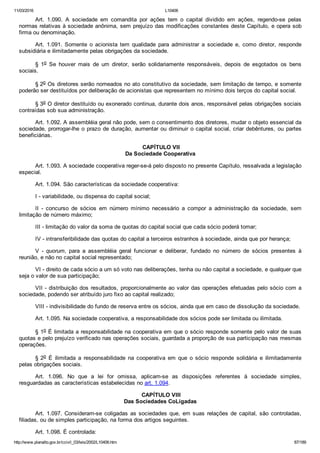 11/03/2016 L10406
http://www.planalto.gov.br/ccivil_03/leis/2002/L10406.htm 87/189
Art.  1.090.  A  sociedade  em  comandita  por  ações  tem  o  capital  dividido  em  ações,  regendo­se  pelas
normas relativas à sociedade anônima, sem prejuízo das modificações constantes deste Capítulo, e opera sob
firma ou denominação.
Art.  1.091.  Somente  o  acionista  tem  qualidade  para  administrar  a  sociedade  e,  como  diretor,  responde
subsidiária e ilimitadamente pelas obrigações da sociedade.
§  1o  Se  houver  mais  de  um  diretor,  serão  solidariamente  responsáveis,  depois  de  esgotados  os  bens
sociais.
§ 2o Os diretores serão nomeados no ato constitutivo da sociedade, sem limitação de tempo, e somente
poderão ser destituídos por deliberação de acionistas que representem no mínimo dois terços do capital social.
§ 3o O diretor destituído ou exonerado continua, durante dois anos, responsável pelas obrigações sociais
contraídas sob sua administração.
Art. 1.092. A assembléia geral não pode, sem o consentimento dos diretores, mudar o objeto essencial da
sociedade, prorrogar­lhe o prazo de duração, aumentar ou diminuir o capital social, criar debêntures, ou partes
beneficiárias.
 CAPÍTULO VII
Da Sociedade Cooperativa
Art. 1.093. A sociedade cooperativa reger­se­á pelo disposto no presente Capítulo, ressalvada a legislação
especial.
Art. 1.094. São características da sociedade cooperativa:
I ­ variabilidade, ou dispensa do capital social;
II  ­  concurso  de  sócios  em  número  mínimo  necessário  a  compor  a  administração  da  sociedade,  sem
limitação de número máximo;
III ­ limitação do valor da soma de quotas do capital social que cada sócio poderá tomar;
IV ­ intransferibilidade das quotas do capital a terceiros estranhos à sociedade, ainda que por herança;
V  ­  quorum,  para  a  assembléia  geral  funcionar  e  deliberar,  fundado  no  número  de  sócios  presentes  à
reunião, e não no capital social representado;
VI ­ direito de cada sócio a um só voto nas deliberações, tenha ou não capital a sociedade, e qualquer que
seja o valor de sua participação;
VII ­ distribuição dos resultados, proporcionalmente ao valor das operações efetuadas pelo sócio com a
sociedade, podendo ser atribuído juro fixo ao capital realizado;
VIII ­ indivisibilidade do fundo de reserva entre os sócios, ainda que em caso de dissolução da sociedade.
Art. 1.095. Na sociedade cooperativa, a responsabilidade dos sócios pode ser limitada ou ilimitada.
§ 1o É limitada a responsabilidade na cooperativa em que o sócio responde somente pelo valor de suas
quotas e pelo prejuízo verificado nas operações sociais, guardada a proporção de sua participação nas mesmas
operações.
§ 2o  É  ilimitada  a  responsabilidade  na  cooperativa  em  que  o  sócio  responde  solidária  e  ilimitadamente
pelas obrigações sociais.
Art.  1.096.  No  que  a  lei  for  omissa,  aplicam­se  as  disposições  referentes  à  sociedade  simples,
resguardadas as características estabelecidas no art. 1.094.
 CAPÍTULO VIII
Das Sociedades CoLigadas
Art. 1.097. Consideram­se coligadas as sociedades que, em suas  relações  de  capital,  são  controladas,
filiadas, ou de simples participação, na forma dos artigos seguintes.
Art. 1.098. É controlada:
 