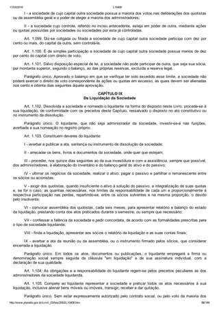 11/03/2016 L10406
http://www.planalto.gov.br/ccivil_03/leis/2002/L10406.htm 88/189
I ­ a sociedade de cujo capital outra sociedade possua a maioria dos votos nas deliberações dos quotistas
ou da assembléia geral e o poder de eleger a maioria dos administradores;
II ­ a sociedade cujo controle, referido no inciso antecedente, esteja em poder de outra, mediante ações
ou quotas possuídas por sociedades ou sociedades por esta já controladas.
Art. 1.099. Diz­se coligada ou filiada a sociedade de cujo capital outra sociedade participa com dez por
cento ou mais, do capital da outra, sem controlá­la.
Art. 1.100. É de simples participação a sociedade de cujo capital outra sociedade possua menos de dez
por cento do capital com direito de voto.
Art. 1.101. Salvo disposição especial de lei, a sociedade não pode participar de outra, que seja sua sócia,
por montante superior, segundo o balanço, ao das próprias reservas, excluída a reserva legal.
Parágrafo único. Aprovado o balanço em que se verifique ter sido excedido esse limite, a sociedade não
poderá exercer o direito de voto correspondente às ações ou quotas em excesso, as quais devem ser alienadas
nos cento e oitenta dias seguintes àquela aprovação.
 CAPÍTULO IX
Da Liquidação da Sociedade
Art. 1.102. Dissolvida a sociedade e nomeado o liquidante na forma do disposto neste Livro, procede­se à
sua liquidação, de conformidade com os preceitos deste Capítulo, ressalvado o disposto no ato constitutivo ou
no instrumento da dissolução.
Parágrafo  único.  O  liquidante,  que  não  seja  administrador  da  sociedade,  investir­se­á  nas  funções,
averbada a sua nomeação no registro próprio.
Art. 1.103. Constituem deveres do liquidante:
I ­ averbar e publicar a ata, sentença ou instrumento de dissolução da sociedade;
II ­ arrecadar os bens, livros e documentos da sociedade, onde quer que estejam;
III ­ proceder, nos quinze dias seguintes ao da sua investidura e com a assistência, sempre que possível,
dos administradores, à elaboração do inventário e do balanço geral do ativo e do passivo;
IV ­ ultimar os negócios da sociedade, realizar o ativo, pagar o passivo e partilhar o remanescente entre
os sócios ou acionistas;
V ­ exigir dos quotistas, quando insuficiente o ativo à solução do passivo, a integralização de suas quotas
e, se for o caso, as quantias necessárias, nos limites da responsabilidade de cada um e proporcionalmente à
respectiva participação nas perdas, repartindo­se, entre os sócios solventes e na mesma proporção,  o  devido
pelo insolvente;
VI ­ convocar assembléia dos quotistas, cada seis meses, para apresentar relatório e balanço do estado
da liquidação, prestando conta dos atos praticados durante o semestre, ou sempre que necessário;
VII ­ confessar a falência da sociedade e pedir concordata, de acordo com as formalidades prescritas para
o tipo de sociedade liquidanda;
VIII ­ finda a liquidação, apresentar aos sócios o relatório da liquidação e as suas contas finais;
IX ­ averbar a ata da reunião ou da assembléia, ou o instrumento firmado pelos  sócios,  que  considerar
encerrada a liquidação.
Parágrafo  único.  Em  todos  os  atos,  documentos  ou  publicações,  o  liquidante  empregará  a  firma  ou
denominação  social  sempre  seguida  da  cláusula  "em  liquidação"  e  de  sua  assinatura  individual,  com  a
declaração de sua qualidade.
Art. 1.104. As obrigações e a responsabilidade do liquidante regem­se pelos preceitos peculiares às dos
administradores da sociedade liquidanda.
Art.  1.105.  Compete  ao  liquidante  representar  a  sociedade  e  praticar  todos  os  atos  necessários  à  sua
liquidação, inclusive alienar bens móveis ou imóveis, transigir, receber e dar quitação.
Parágrafo único. Sem estar expressamente autorizado pelo contrato social, ou pelo voto da maioria dos
 