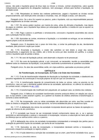 11/03/2016 L10406
http://www.planalto.gov.br/ccivil_03/leis/2002/L10406.htm 89/189
sócios,  não  pode  o  liquidante  gravar  de  ônus  reais  os  móveis  e  imóveis,  contrair  empréstimos,  salvo  quando
indispensáveis ao pagamento de  obrigações  inadiáveis,  nem  prosseguir,  embora  para  facilitar  a  liquidação,  na
atividade social.
Art.  1.106.  Respeitados  os  direitos  dos  credores  preferenciais,  pagará  o  liquidante  as  dívidas  sociais
proporcionalmente, sem distinção entre vencidas e vincendas, mas, em relação a estas, com desconto.
Parágrafo único. Se o ativo for superior ao passivo, pode o liquidante, sob sua responsabilidade pessoal,
pagar integralmente as dívidas vencidas.
Art. 1.107. Os sócios podem resolver, por maioria de votos, antes de ultimada a liquidação, mas depois
de pagos os credores, que o liquidante faça rateios por antecipação da partilha, à medida em que se apurem os
haveres sociais.
Art. 1.108. Pago o passivo e partilhado o remanescente, convocará  o  liquidante  assembléia  dos  sócios
para a prestação final de contas.
Art. 1.109. Aprovadas as contas, encerra­se a liquidação, e a sociedade se extingue, ao ser averbada no
registro próprio a ata da assembléia.
Parágrafo  único.  O  dissidente  tem  o  prazo  de  trinta  dias,  a  contar  da  publicação  da  ata,  devidamente
averbada, para promover a ação que couber.
Art.  1.110.  Encerrada  a  liquidação,  o  credor  não  satisfeito  só  terá  direito  a  exigir  dos  sócios,
individualmente,  o  pagamento  do  seu  crédito,  até  o  limite  da  soma  por  eles  recebida  em  partilha,  e  a  propor
contra o liquidante ação de perdas e danos.
Art. 1.111. No caso de liquidação judicial, será observado o disposto na lei processual.
Art. 1.112. No curso de liquidação judicial, o juiz convocará, se necessário, reunião ou assembléia para
deliberar sobre os interesses da liquidação, e as presidirá, resolvendo sumariamente as questões suscitadas.
Parágrafo único. As atas das assembléias serão, em cópia autêntica, apensadas ao processo judicial.
 CAPÍTULO X
Da Transformação, da Incorporação, da Fusão e da Cisão das Sociedades
Art. 1.113. O ato de transformação independe de dissolução ou liquidação da sociedade, e obedecerá aos
preceitos reguladores da constituição e inscrição próprios do tipo em que vai converter­se.
Art.  1.114.  A  transformação  depende  do  consentimento  de  todos  os  sócios,  salvo  se  prevista  no  ato
constitutivo, caso em que o dissidente poderá retirar­se da sociedade, aplicando­se, no silêncio do estatuto ou
do contrato social, o disposto no art. 1.031.
Art. 1.115. A transformação não modificará nem prejudicará, em qualquer caso, os direitos dos credores.
Parágrafo único. A falência da sociedade transformada somente produzirá efeitos em relação aos sócios
que, no tipo anterior, a eles estariam sujeitos, se o pedirem os titulares de créditos anteriores à transformação, e
somente a estes beneficiará.
Art.  1.116.  Na  incorporação,  uma  ou  várias  sociedades  são  absorvidas  por  outra,  que  lhes  sucede  em
todos os direitos e obrigações, devendo todas aprová­la, na forma estabelecida para os respectivos tipos.
Art. 1.117. A deliberação dos sócios da sociedade incorporada deverá aprovar as bases da operação e o
projeto de reforma do ato constitutivo.
§  1o  A  sociedade  que  houver  de  ser  incorporada  tomará  conhecimento  desse  ato,  e,  se  o  aprovar,
autorizará os administradores a praticar o necessário à incorporação, inclusive a subscrição em bens pelo valor
da diferença que se verificar entre o ativo e o passivo.
§ 2o A deliberação dos sócios da sociedade incorporadora compreenderá a nomeação dos peritos para a
avaliação do patrimônio líquido da sociedade, que tenha de ser incorporada.
Art.  1.118.  Aprovados  os  atos  da  incorporação,  a  incorporadora  declarará  extinta  a  incorporada,  e
promoverá a respectiva averbação no registro próprio.
Art. 1.119. A fusão determina a extinção das sociedades que se unem, para formar sociedade nova, que a
 