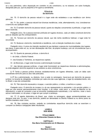 11/03/2016 L10406
http://www.planalto.gov.br/ccivil_03/leis/2002/L10406.htm 9/189
se  o  seu  patrimônio,  salvo  disposição  em  contrário  no  ato  constitutivo,  ou  no  estatuto,  em  outra  fundação,
designada pelo juiz, que se proponha a fim igual ou semelhante.
 TÍTULO III
Do Domicílio
Art.  70.  O  domicílio  da  pessoa  natural  é  o  lugar  onde  ela  estabelece  a  sua  residência  com  ânimo
definitivo.
Art. 71. Se, porém, a pessoa natural tiver diversas residências, onde, alternadamente, viva, considerar­se­
á domicílio seu qualquer delas.
Art. 72. É também domicílio da pessoa natural, quanto às relações concernentes à profissão, o lugar onde
esta é exercida.
Parágrafo único. Se a pessoa exercitar profissão em lugares diversos, cada um deles constituirá domicílio
para as relações que lhe corresponderem.
Art.  73.  Ter­se­á  por  domicílio  da  pessoa  natural,  que  não  tenha  residência  habitual,  o  lugar  onde  for
encontrada.
Art. 74. Muda­se o domicílio, transferindo a residência, com a intenção manifesta de o mudar.
Parágrafo único. A prova da intenção resultará do que declarar a pessoa às municipalidades dos lugares,
que deixa, e para onde vai, ou, se tais declarações não fizer, da própria mudança, com as circunstâncias que a
acompanharem.
Art. 75. Quanto às pessoas jurídicas, o domicílio é:
I ­ da União, o Distrito Federal;
II ­ dos Estados e Territórios, as respectivas capitais;
III ­ do Município, o lugar onde funcione a administração municipal;
IV ­ das demais pessoas jurídicas, o lugar onde funcionarem as respectivas diretorias e administrações,
ou onde elegerem domicílio especial no seu estatuto ou atos constitutivos.
§  1o  Tendo  a  pessoa  jurídica  diversos  estabelecimentos  em  lugares  diferentes,  cada  um  deles  será
considerado domicílio para os atos nele praticados.
§  2o  Se  a  administração,  ou  diretoria,  tiver  a  sede  no  estrangeiro,  haver­se­á  por  domicílio  da  pessoa
jurídica, no tocante às obrigações contraídas por cada uma das suas agências, o lugar do estabelecimento, sito
no Brasil, a que ela corresponder.
Art. 76. Têm domicílio necessário o incapaz, o servidor público, o militar, o marítimo e o preso.
Parágrafo único. O domicílio do incapaz é o do seu representante ou assistente; o do servidor público, o
lugar  em  que  exercer  permanentemente  suas  funções;  o  do  militar,  onde  servir,  e,  sendo  da  Marinha  ou  da
Aeronáutica, a sede do comando a que se encontrar imediatamente subordinado; o do marítimo, onde o navio
estiver matriculado; e o do preso, o lugar em que cumprir a sentença.
Art.  77.  O  agente  diplomático  do  Brasil,  que,  citado  no  estrangeiro,  alegar  extraterritorialidade  sem
designar onde tem, no país, o seu domicílio, poderá ser demandado no Distrito Federal ou no  último  ponto  do
território brasileiro onde o teve.
Art.  78.  Nos  contratos  escritos,  poderão  os  contratantes  especificar  domicílio  onde  se  exercitem  e
cumpram os direitos e obrigações deles resultantes.
 LIVRO II
DOS BENS
 TÍTULO ÚNICO
Das Diferentes Classes de Bens
 CAPÍTULO I
Dos Bens Considerados em Si Mesmos
 Seção I
Dos Bens Imóveis
 