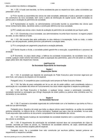 11/03/2016 L10406
http://www.planalto.gov.br/ccivil_03/leis/2002/L10406.htm 90/189
elas sucederá nos direitos e obrigações.
Art. 1.120. A fusão será decidida, na forma estabelecida para os respectivos tipos, pelas sociedades que
pretendam unir­se.
§ 1o Em reunião ou assembléia dos sócios de cada sociedade, deliberada a fusão e aprovado o projeto do
ato  constitutivo  da  nova  sociedade,  bem  como  o  plano  de  distribuição  do  capital  social,  serão  nomeados  os
peritos para a avaliação do patrimônio da sociedade.
§  2o  Apresentados  os  laudos,  os  administradores  convocarão  reunião  ou  assembléia  dos  sócios  para
tomar conhecimento deles, decidindo sobre a constituição definitiva da nova sociedade.
§ 3o É vedado aos sócios votar o laudo de avaliação do patrimônio da sociedade de que façam parte.
Art. 1.121. Constituída a nova sociedade, aos administradores incumbe fazer inscrever, no registro próprio
da sede, os atos relativos à fusão.
Art. 1.122. Até noventa dias após publicados os atos relativos à incorporação, fusão ou cisão, o credor
anterior, por ela prejudicado, poderá promover judicialmente a anulação deles.
§ 1o A consignação em pagamento prejudicará a anulação pleiteada.
§ 2o Sendo ilíquida a dívida, a sociedade poderá garantir­lhe a execução, suspendendo­se o processo de
anulação.
§ 3o Ocorrendo, no prazo deste artigo, a falência da sociedade incorporadora, da sociedade nova ou da
cindida, qualquer credor anterior terá direito a pedir a separação dos patrimônios, para o fim de serem os créditos
pagos pelos bens das respectivas massas.
 CAPÍTULO XI
Da Sociedade Dependente de Autorização
 Seção I
Disposições Gerais
Art.  1.123.  A  sociedade  que  dependa  de  autorização  do  Poder  Executivo  para  funcionar  reger­se­á  por
este título, sem prejuízo do disposto em lei especial.
Parágrafo único. A competência para a autorização será sempre do Poder Executivo federal.
Art. 1.124. Na falta de prazo estipulado em lei ou em ato  do  poder  público,  será  considerada  caduca  a
autorização se a sociedade não entrar em funcionamento nos doze meses seguintes à respectiva publicação.
Art.  1.125.  Ao  Poder  Executivo  é  facultado,  a  qualquer  tempo,  cassar  a  autorização  concedida  a
sociedade nacional ou estrangeira que infringir disposição de ordem pública ou praticar atos contrários aos fins
declarados no seu estatuto.
 Seção II
Da Sociedade Nacional
Art. 1.126. É nacional a sociedade organizada de conformidade com a lei brasileira e que tenha no País a
sede de sua administração.
Parágrafo único. Quando a lei exigir que todos ou alguns sócios sejam brasileiros, as ações da sociedade
anônima revestirão, no silêncio da lei, a forma nominativa. Qualquer que seja o tipo da sociedade, na sua sede
ficará arquivada cópia autêntica do documento comprobatório da nacionalidade dos sócios.
Art. 1.127. Não haverá mudança de nacionalidade de sociedade brasileira sem o consentimento unânime
dos sócios ou acionistas.
Art.  1.128.  O  requerimento  de  autorização  de  sociedade  nacional  deve  ser  acompanhado  de  cópia  do
contrato,  assinada  por  todos  os  sócios,  ou,  tratando­se  de  sociedade  anônima,  de  cópia,  autenticada  pelos
fundadores, dos documentos exigidos pela lei especial.
Parágrafo  único.  Se  a  sociedade  tiver  sido  constituída  por  escritura  pública,  bastará  juntar­se  ao
requerimento a respectiva certidão.
 