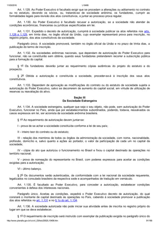 11/03/2016 L10406
http://www.planalto.gov.br/ccivil_03/leis/2002/L10406.htm 91/189
Art. 1.129. Ao Poder Executivo é facultado exigir que se procedam a alterações ou aditamento no contrato
ou  no  estatuto,  devendo  os  sócios,  ou,  tratando­se  de  sociedade  anônima,  os  fundadores,  cumprir  as
formalidades legais para revisão dos atos constitutivos, e juntar ao processo prova regular.
Art.  1.130.  Ao  Poder  Executivo  é  facultado  recusar  a  autorização,  se  a  sociedade  não  atender  às
condições econômicas, financeiras ou jurídicas especificadas em lei.
Art. 1.131. Expedido o decreto de autorização, cumprirá à sociedade publicar os atos referidos nos arts.
1.128 e 1.129,  em  trinta  dias,  no  órgão  oficial  da  União,  cujo  exemplar  representará  prova  para  inscrição,  no
registro próprio, dos atos constitutivos da sociedade.
Parágrafo único. A sociedade promoverá, também no órgão oficial da União e no prazo de trinta dias, a
publicação do termo de inscrição.
Art. 1.132. As sociedades anônimas nacionais, que dependam  de  autorização  do  Poder  Executivo  para
funcionar, não se constituirão sem obtê­la, quando seus fundadores pretenderem recorrer a subscrição pública
para a formação do capital.
§  1o  Os  fundadores  deverão  juntar  ao  requerimento  cópias  autênticas  do  projeto  do  estatuto  e  do
prospecto.
§  2o  Obtida  a  autorização  e  constituída  a  sociedade,  proceder­se­á  à  inscrição  dos  seus  atos
constitutivos.
Art. 1.133. Dependem de aprovação as modificações do contrato ou do estatuto de sociedade sujeita a
autorização do Poder Executivo, salvo se decorrerem de aumento do capital social, em virtude de utilização de
reservas ou reavaliação do ativo.
Seção III
Da Sociedade Estrangeira
Art. 1.134. A sociedade estrangeira, qualquer que seja o seu objeto, não pode, sem autorização do Poder
Executivo, funcionar no País, ainda que por estabelecimentos subordinados, podendo, todavia, ressalvados os
casos expressos em lei, ser acionista de sociedade anônima brasileira.
§ 1o Ao requerimento de autorização devem juntar­se:
I ­ prova de se achar a sociedade constituída conforme a lei de seu país;
II ­ inteiro teor do contrato ou do estatuto;
III ­ relação dos membros de todos os órgãos da administração da sociedade, com nome, nacionalidade,
profissão,  domicílio  e,  salvo  quanto  a  ações  ao  portador,  o  valor  da  participação  de  cada  um  no  capital  da
sociedade;
IV  ­  cópia  do  ato  que  autorizou  o  funcionamento  no  Brasil  e  fixou  o  capital  destinado  às  operações  no
território nacional;
V  ­  prova  de  nomeação  do  representante  no  Brasil,  com  poderes  expressos  para  aceitar  as  condições
exigidas para a autorização;
VI ­ último balanço.
§ 2o  Os  documentos  serão  autenticados,  de  conformidade  com  a  lei  nacional  da  sociedade  requerente,
legalizados no consulado brasileiro da respectiva sede e acompanhados de tradução em vernáculo.
Art.  1.135.  É  facultado  ao  Poder  Executivo,  para  conceder  a  autorização,  estabelecer  condições
convenientes à defesa dos interesses nacionais.
Parágrafo  único.  Aceitas  as  condições,  expedirá  o  Poder  Executivo  decreto  de  autorização,  do  qual
constará o montante de capital destinado às operações no País, cabendo à sociedade promover a publicação
dos atos referidos no art. 1.131 e no § 1o do art. 1.134.
Art. 1.136. A sociedade autorizada não pode iniciar sua atividade antes de inscrita no registro próprio do
lugar em que se deva estabelecer.
§ 1o O requerimento de inscrição será instruído com exemplar da publicação exigida no parágrafo único do
 
