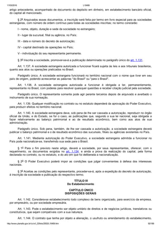 11/03/2016 L10406
http://www.planalto.gov.br/ccivil_03/leis/2002/L10406.htm 92/189
artigo antecedente, acompanhado de documento do depósito em dinheiro, em estabelecimento bancário oficial,
do capital ali mencionado.
§ 2o Arquivados esses documentos, a inscrição será feita por termo em livro especial para as sociedades
estrangeiras, com número de ordem contínuo para todas as sociedades inscritas; no termo constarão:
I ­ nome, objeto, duração e sede da sociedade no estrangeiro;
II ­ lugar da sucursal, filial ou agência, no País;
III ­ data e número do decreto de autorização;
IV ­ capital destinado às operações no País;
V ­ individuação do seu representante permanente.
§ 3o Inscrita a sociedade, promover­se­á a publicação determinada no parágrafo único do art. 1.131.
Art. 1.137. A sociedade estrangeira autorizada a funcionar ficará sujeita às leis e aos tribunais brasileiros,
quanto aos atos ou operações praticados no Brasil.
Parágrafo único. A sociedade estrangeira funcionará no território nacional com o nome que tiver em seu
país de origem, podendo acrescentar as palavras "do Brasil" ou "para o Brasil".
Art.  1.138.  A  sociedade  estrangeira  autorizada  a  funcionar  é  obrigada  a  ter,  permanentemente,
representante no Brasil, com poderes para resolver quaisquer questões e receber citação judicial pela sociedade.
Parágrafo único. O representante somente pode agir perante terceiros depois de arquivado e averbado o
instrumento de sua nomeação.
Art. 1.139. Qualquer modificação no contrato ou no estatuto dependerá da aprovação do Poder Executivo,
para produzir efeitos no território nacional.
Art. 1.140. A sociedade estrangeira deve, sob pena de lhe ser cassada a autorização, reproduzir no órgão
oficial da União, e do Estado, se for o caso, as publicações que, segundo a sua lei nacional, seja obrigada  a
fazer  relativamente  ao  balanço  patrimonial  e  ao  de  resultado  econômico,  bem  como  aos  atos  de  sua
administração.
Parágrafo único. Sob pena, também, de lhe ser cassada a autorização, a sociedade estrangeira deverá
publicar o balanço patrimonial e o de resultado econômico das sucursais, filiais ou agências existentes no País.
Art.  1.141.  Mediante  autorização  do  Poder  Executivo,  a  sociedade  estrangeira  admitida  a  funcionar  no
País pode nacionalizar­se, transferindo sua sede para o Brasil.
§  1o  Para  o  fim  previsto  neste  artigo,  deverá  a  sociedade,  por  seus  representantes,  oferecer,  com  o
requerimento,  os  documentos  exigidos  no  art.  1.134,  e  ainda  a  prova  da  realização  do  capital,  pela  forma
declarada no contrato, ou no estatuto, e do ato em que foi deliberada a nacionalização.
§  2o  O  Poder  Executivo  poderá  impor  as  condições  que  julgar  convenientes  à  defesa  dos  interesses
nacionais.
§ 3o Aceitas as condições pelo representante, proceder­se­á, após a expedição do decreto de autorização,
à inscrição da sociedade e publicação do respectivo termo.
 TÍTULO III
Do Estabelecimento
 CAPÍTULO ÚNICO
DISPOSIÇÕES GERAIS
Art. 1.142. Considera­se estabelecimento todo complexo de bens organizado, para exercício da empresa,
por empresário, ou por sociedade empresária.
Art. 1.143. Pode o estabelecimento ser objeto unitário de direitos e de negócios jurídicos, translativos ou
constitutivos, que sejam compatíveis com a sua natureza.
Art. 1.144. O contrato que tenha por objeto a alienação, o usufruto ou arrendamento do estabelecimento,
 