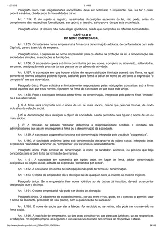 11/03/2016 L10406
http://www.planalto.gov.br/ccivil_03/leis/2002/L10406.htm 94/189
Parágrafo  único.  Das  irregularidades  encontradas  deve  ser  notificado  o  requerente,  que,  se  for  o  caso,
poderá saná­las, obedecendo às formalidades da lei.
Art.  1.154.  O  ato  sujeito  a  registro,  ressalvadas  disposições  especiais  da  lei,  não  pode,  antes  do
cumprimento das respectivas formalidades, ser oposto a terceiro, salvo prova de que este o conhecia.
Parágrafo único. O terceiro não pode alegar ignorância, desde que cumpridas as referidas formalidades.
 CAPÍTULO II
DO NOME EMPRESARIAL
Art. 1.155. Considera­se nome empresarial a firma ou a denominação adotada, de conformidade com este
Capítulo, para o exercício de empresa.
Parágrafo único. Equipara­se ao nome empresarial, para os efeitos da proteção da lei, a denominação das
sociedades simples, associações e fundações.
Art. 1.156. O empresário opera sob firma constituída por seu nome, completo ou abreviado, aditando­lhe,
se quiser, designação mais precisa da sua pessoa ou do gênero de atividade.
Art. 1.157. A sociedade em que houver sócios de responsabilidade  ilimitada  operará  sob  firma,  na  qual
somente os nomes daqueles poderão figurar, bastando para formá­la aditar ao nome de um deles a expressão "e
companhia" ou sua abreviatura.
Parágrafo único. Ficam solidária e ilimitadamente responsáveis pelas obrigações contraídas sob a firma
social aqueles que, por seus nomes, figurarem na firma da sociedade de que trata este artigo.
Art. 1.158. Pode a sociedade limitada adotar firma ou denominação, integradas pela palavra final "limitada"
ou a sua abreviatura.
§ 1o A firma será composta com o nome de um ou mais sócios, desde  que  pessoas  físicas,  de  modo
indicativo da relação social.
§ 2o A denominação deve designar o objeto da sociedade, sendo permitido nela figurar o nome de um ou
mais sócios.
§  3o  A  omissão  da  palavra  "limitada"  determina  a  responsabilidade  solidária  e  ilimitada  dos
administradores que assim empregarem a firma ou a denominação da sociedade.
Art. 1.159. A sociedade cooperativa funciona sob denominação integrada pelo vocábulo "cooperativa".
Art.  1.160.  A  sociedade  anônima  opera  sob  denominação  designativa  do  objeto  social,  integrada  pelas
expressões "sociedade anônima" ou "companhia", por extenso ou abreviadamente.
Parágrafo  único.  Pode  constar  da  denominação  o  nome  do  fundador,  acionista,  ou  pessoa  que  haja
concorrido para o bom êxito da formação da empresa.
Art.  1.161.  A  sociedade  em  comandita  por  ações  pode,  em  lugar  de  firma,  adotar  denominação
designativa do objeto social, aditada da expressão "comandita por ações".
Art. 1.162. A sociedade em conta de participação não pode ter firma ou denominação.
Art. 1.163. O nome de empresário deve distinguir­se de qualquer outro já inscrito no mesmo registro.
Parágrafo  único.  Se  o  empresário  tiver  nome  idêntico  ao  de  outros  já  inscritos,  deverá  acrescentar
designação que o distinga.
Art. 1.164. O nome empresarial não pode ser objeto de alienação.
Parágrafo único. O adquirente de estabelecimento, por ato entre vivos, pode, se o contrato o permitir, usar
o nome do alienante, precedido do seu próprio, com a qualificação de sucessor.
Art. 1.165. O nome de sócio que vier a falecer, for excluído  ou  se  retirar,  não  pode  ser  conservado  na
firma social.
Art. 1.166. A inscrição do empresário, ou dos atos constitutivos das pessoas jurídicas, ou as respectivas
averbações, no registro próprio, asseguram o uso exclusivo do nome nos limites do respectivo Estado.
 