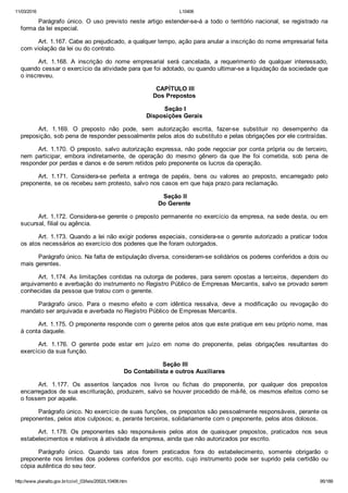 11/03/2016 L10406
http://www.planalto.gov.br/ccivil_03/leis/2002/L10406.htm 95/189
Parágrafo  único.  O  uso  previsto  neste  artigo  estender­se­á  a  todo  o  território  nacional,  se  registrado  na
forma da lei especial.
Art. 1.167. Cabe ao prejudicado, a qualquer tempo, ação para anular a inscrição do nome empresarial feita
com violação da lei ou do contrato.
Art.  1.168.  A  inscrição  do  nome  empresarial  será  cancelada,  a  requerimento  de  qualquer  interessado,
quando cessar o exercício da atividade para que foi adotado, ou quando ultimar­se a liquidação da sociedade que
o inscreveu.
 CAPÍTULO III
Dos Prepostos
 Seção I
Disposições Gerais
Art.  1.169.  O  preposto  não  pode,  sem  autorização  escrita,  fazer­se  substituir  no  desempenho  da
preposição, sob pena de responder pessoalmente pelos atos do substituto e pelas obrigações por ele contraídas.
Art. 1.170. O preposto, salvo autorização expressa, não pode negociar por conta própria ou de terceiro,
nem  participar,  embora  indiretamente,  de  operação  do  mesmo  gênero  da  que  lhe  foi  cometida,  sob  pena  de
responder por perdas e danos e de serem retidos pelo preponente os lucros da operação.
Art.  1.171.  Considera­se  perfeita  a  entrega  de  papéis,  bens  ou  valores  ao  preposto,  encarregado  pelo
preponente, se os recebeu sem protesto, salvo nos casos em que haja prazo para reclamação.
 Seção II
Do Gerente
Art. 1.172. Considera­se gerente o preposto permanente no exercício da empresa, na sede desta, ou em
sucursal, filial ou agência.
Art. 1.173. Quando a lei não exigir poderes especiais, considera­se o gerente autorizado a praticar todos
os atos necessários ao exercício dos poderes que lhe foram outorgados.
Parágrafo único. Na falta de estipulação diversa, consideram­se solidários os poderes conferidos a dois ou
mais gerentes.
Art. 1.174. As limitações contidas na outorga de poderes, para serem opostas a terceiros, dependem do
arquivamento e averbação do instrumento no Registro Público de Empresas Mercantis, salvo se provado serem
conhecidas da pessoa que tratou com o gerente.
Parágrafo  único.  Para  o  mesmo  efeito  e  com  idêntica  ressalva,  deve  a  modificação  ou  revogação  do
mandato ser arquivada e averbada no Registro Público de Empresas Mercantis.
Art. 1.175. O preponente responde com o gerente pelos atos que este pratique em seu próprio nome, mas
à conta daquele.
Art.  1.176.  O  gerente  pode  estar  em  juízo  em  nome  do  preponente,  pelas  obrigações  resultantes  do
exercício da sua função.
 Seção III
Do Contabilista e outros Auxiliares
Art.  1.177.  Os  assentos  lançados  nos  livros  ou  fichas  do  preponente,  por  qualquer  dos  prepostos
encarregados de sua escrituração, produzem, salvo se houver procedido de má­fé, os mesmos efeitos como se
o fossem por aquele.
Parágrafo único. No exercício de suas funções, os prepostos são pessoalmente responsáveis, perante os
preponentes, pelos atos culposos; e, perante terceiros, solidariamente com o preponente, pelos atos dolosos.
Art.  1.178.  Os  preponentes  são  responsáveis  pelos  atos  de  quaisquer  prepostos,  praticados  nos  seus
estabelecimentos e relativos à atividade da empresa, ainda que não autorizados por escrito.
Parágrafo  único.  Quando  tais  atos  forem  praticados  fora  do  estabelecimento,  somente  obrigarão  o
preponente nos limites dos poderes conferidos por escrito, cujo  instrumento  pode  ser  suprido  pela  certidão  ou
cópia autêntica do seu teor.
 