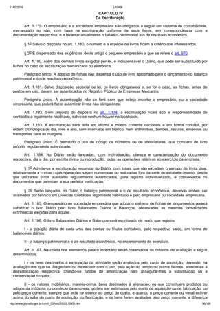 11/03/2016 L10406
http://www.planalto.gov.br/ccivil_03/leis/2002/L10406.htm 96/189
 CAPÍTULO IV
Da Escrituração
Art. 1.179. O empresário e a sociedade empresária são obrigados a seguir um sistema de contabilidade,
mecanizado  ou  não,  com  base  na  escrituração  uniforme  de  seus  livros,  em  correspondência  com  a
documentação respectiva, e a levantar anualmente o balanço patrimonial e o de resultado econômico.
§ 1o Salvo o disposto no art. 1.180, o número e a espécie de livros ficam a critério dos interessados.
§ 2o É dispensado das exigências deste artigo o pequeno empresário a que se refere o art. 970.
Art. 1.180. Além dos demais livros exigidos por lei, é indispensável o Diário, que pode ser substituído por
fichas no caso de escrituração mecanizada ou eletrônica.
Parágrafo único. A adoção de fichas não dispensa o uso de livro apropriado para o lançamento do balanço
patrimonial e do de resultado econômico.
Art. 1.181. Salvo disposição especial de lei, os livros obrigatórios e, se for o caso, as fichas, antes de
postos em uso, devem ser autenticados no Registro Público de Empresas Mercantis.
Parágrafo  único.  A  autenticação  não  se  fará  sem  que  esteja  inscrito  o  empresário,  ou  a  sociedade
empresária, que poderá fazer autenticar livros não obrigatórios.
Art.  1.182.  Sem  prejuízo  do  disposto  no  art.  1.174,  a  escrituração  ficará  sob  a  responsabilidade  de
contabilista legalmente habilitado, salvo se nenhum houver na localidade.
Art.  1.183.  A  escrituração  será  feita  em  idioma  e  moeda  corrente  nacionais  e  em  forma  contábil,  por
ordem cronológica de dia, mês e ano, sem intervalos em branco, nem entrelinhas, borrões, rasuras, emendas ou
transportes para as margens.
Parágrafo  único.  É  permitido  o  uso  de  código  de  números  ou  de  abreviaturas,  que  constem  de  livro
próprio, regularmente autenticado.
Art.  1.184.  No  Diário  serão  lançadas,  com  individuação,  clareza  e  caracterização  do  documento
respectivo, dia a dia, por escrita direta ou reprodução, todas as operações relativas ao exercício da empresa.
§ 1o Admite­se a escrituração resumida do Diário, com totais que não excedam o período de trinta dias,
relativamente a contas cujas operações sejam numerosas ou realizadas fora da sede do estabelecimento, desde
que  utilizados  livros  auxiliares  regularmente  autenticados,  para  registro  individualizado,  e  conservados  os
documentos que permitam a sua perfeita verificação.
§  2o  Serão  lançados  no  Diário  o  balanço  patrimonial  e  o  de  resultado  econômico,  devendo  ambos  ser
assinados por técnico em Ciências Contábeis legalmente habilitado e pelo empresário ou sociedade empresária.
Art. 1.185. O empresário ou sociedade empresária que adotar o sistema de fichas de lançamentos poderá
substituir  o  livro  Diário  pelo  livro  Balancetes  Diários  e  Balanços,  observadas  as  mesmas  formalidades
extrínsecas exigidas para aquele.
Art. 1.186. O livro Balancetes Diários e Balanços será escriturado de modo que registre:
I  ­  a  posição  diária  de  cada  uma  das  contas  ou  títulos  contábeis,  pelo  respectivo  saldo,  em  forma  de
balancetes diários;
II ­ o balanço patrimonial e o de resultado econômico, no encerramento do exercício.
Art. 1.187. Na coleta dos elementos para o inventário serão observados os critérios de avaliação a seguir
determinados:
I ­ os bens destinados à exploração da atividade serão avaliados pelo custo de  aquisição,  devendo,  na
avaliação dos que se desgastam ou depreciam com o uso, pela ação do tempo ou outros fatores, atender­se à
desvalorização  respectiva,  criando­se  fundos  de  amortização  para  assegurar­lhes  a  substituição  ou  a
conservação do valor;
II  ­  os  valores  mobiliários,  matéria­prima,  bens  destinados  à  alienação,  ou  que  constituem  produtos  ou
artigos da indústria ou comércio da empresa, podem ser estimados pelo custo de aquisição ou de fabricação, ou
pelo preço corrente, sempre que este for inferior ao preço de custo, e quando o preço corrente ou venal estiver
acima do valor do custo de aquisição, ou fabricação, e os bens forem avaliados pelo preço corrente, a diferença
 