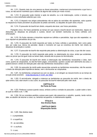 11/03/2016 L10406
http://www.planalto.gov.br/ccivil_03/leis/2002/L10406.htm 99/189
sobre a coisa.
Art. 1.211. Quando mais de uma pessoa se disser possuidora, manter­se­á provisoriamente a que tiver a
coisa, se não estiver manifesto que a obteve de alguma das outras por modo vicioso.
Art.  1.212.  O  possuidor  pode  intentar  a  ação  de  esbulho,  ou  a  de  indenização,  contra  o  terceiro,  que
recebeu a coisa esbulhada sabendo que o era.
Art. 1.213. O disposto nos artigos antecedentes não se aplica às servidões não aparentes, salvo quando
os respectivos títulos provierem do possuidor do prédio serviente, ou daqueles de quem este o houve.
Art. 1.214. O possuidor de boa­fé tem direito, enquanto ela durar, aos frutos percebidos.
Parágrafo único. Os frutos pendentes ao tempo em que cessar a boa­fé devem ser restituídos, depois de
deduzidas  as  despesas  da  produção  e  custeio;  devem  ser  também  restituídos  os  frutos  colhidos  com
antecipação.
Art. 1.215. Os frutos naturais e industriais reputam­se colhidos e percebidos, logo que são separados; os
civis reputam­se percebidos dia por dia.
Art. 1.216. O possuidor de má­fé responde por todos os frutos  colhidos  e  percebidos,  bem  como  pelos
que,  por  culpa  sua,  deixou  de  perceber,  desde  o  momento  em  que  se  constituiu  de  má­fé;  tem  direito  às
despesas da produção e custeio.
Art. 1.217. O possuidor de boa­fé não responde pela perda ou deterioração da coisa, a que não der causa.
Art.  1.218.  O  possuidor  de  má­fé  responde  pela  perda,  ou  deterioração  da  coisa,  ainda  que  acidentais,
salvo se provar que de igual modo se teriam dado, estando ela na posse do reivindicante.
Art.  1.219.  O  possuidor  de  boa­fé  tem  direito  à  indenização  das  benfeitorias  necessárias  e  úteis,  bem
como, quanto às voluptuárias, se não lhe forem pagas, a levantá­las, quando o puder sem detrimento da coisa, e
poderá exercer o direito de retenção pelo valor das benfeitorias necessárias e úteis.
Art. 1.220. Ao possuidor de má­fé serão ressarcidas somente as benfeitorias necessárias; não lhe assiste
o direito de retenção pela importância destas, nem o de levantar as voluptuárias.
Art. 1.221. As benfeitorias compensam­se com os danos, e só obrigam ao ressarcimento se ao tempo da
evicção ainda existirem.   (Vide Decreto­lei nº 4.037, de 1942)
Art. 1.222. O reivindicante, obrigado a indenizar as benfeitorias ao possuidor de má­fé, tem o direito de
optar entre o seu valor atual e o seu custo; ao possuidor de boa­fé indenizará pelo valor atual.
 CAPÍTULO IV
Da Perda da Posse
Art. 1.223. Perde­se a posse quando cessa, embora contra a vontade do possuidor, o poder sobre o bem,
ao qual se refere o art. 1.196.
Art. 1.224. Só se considera perdida a posse para quem não presenciou o esbulho, quando, tendo notícia
dele, se abstém de retornar a coisa, ou, tentando recuperá­la, é violentamente repelido.
 TÍTULO II
Dos Direitos Reais
 CAPÍTULO ÚNICO
Disposições Gerais
Art. 1.225. São direitos reais:
I ­ a propriedade;
II ­ a superfície;
III ­ as servidões;
IV ­ o usufruto;
V ­ o uso;
 