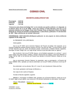 Sistema Peruano de Información Jurídica Ministerio de Justicia
12/03/2020 16:54:05
Actualizado al: 25/02/2020
Página 1
CODIGO CIVIL
DECRETO LEGISLATIVO Nº 295
Promulgado : 24.07.84
Publicado : 25.07.84
Vigencia : 14.11.84
“Al texto de cada artículo del Código Civil se ha incluido una sumilla conforme a lo dispuesto en
el Artículo Único de la Ley Nº 25362, norma que autoriza al Poder Ejecutivo para que en las
ediciones oficiales de los Códigos Penal, Civil, Procesal Penal, de Ejecución Penal y del Medio
Ambiente se incluyan las sumillas correspondientes a cada artículo, publicado el 13 de diciembre
de 1991.” Estas sumillas son de carácter referencial.
CONCORDANCIAS: R.M.N° 0046-2020-JUS (Disponen publicación de ante proyecto de reforma del Decreto
Legislativo Nº 295, Código Civil)
EL PRESIDENTE DE LA REPUBLICA
POR CUANTO:
Que la Ley Nº 23403 creó la Comisión Revisora del Proyecto de Código Civil preparado por la
Comisión establecida mediante Decreto Supremo Nº 95 de 1 de marzo de 1965, y, al mismo tiempo, facultó
al Poder Ejecutivo para que, dentro del presente período constitucional y mediante Decreto Legislativo,
promulgue el nuevo Código Civil, con cargo de fijar la fecha en que éste debe entrar en vigencia;
Que el artículo 2 de la Ley Nº 23756 dispuso, con la finalidad expresada en su artículo 1, que el
nuevo Código Civil podrá ampliar, modificar o derogar disposiciones de códigos u otras leyes diferentes al
Código Civil de 1936, en los términos del Proyecto que apruebe la Comisión Revisora creada por la Ley
Nº 23403;
Que la mencionada Comisión Revisora ha presentado, para su promulgación, el Proyecto del
nuevo CÓDIGO CIVIL, aprobado por ella de conformidad con la Ley Nº 23403 y el artículo 2 de la Ley Nº
23756;
De conformidad con los artículos 188 y 211, inciso 10, de la Constitución Política del Perú;
Con el voto aprobatorio del Consejo de Ministros; y,
Con cargo de dar cuenta al Congreso;
Ha dado el Decreto Legislativo siguiente:
Artículo 1.- Promúlgase el CÓDIGO CIVIL aprobado por la Comisión Revisora creada por la Ley
Nº 23403, según el texto adjunto, que consta de 2,132 artículos distribuidos en doce partes, como sigue:
TITULO PRELIMINAR: Artículo I a X;
LIBRO I : Derechos de las Personas: Artículos de 1 al 139;
 