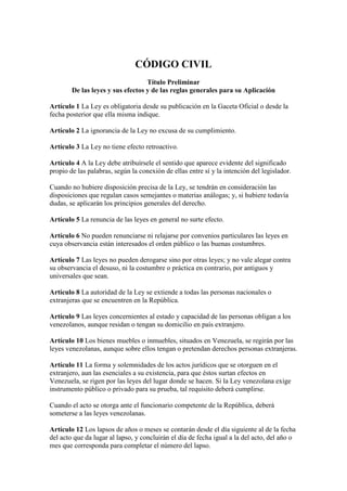 CÓDIGO CIVIL
Título Preliminar
De las leyes y sus efectos y de las reglas generales para su Aplicación
Artículo 1 La Ley es obligatoria desde su publicación en la Gaceta Oficial o desde la
fecha posterior que ella misma indique.
Artículo 2 La ignorancia de la Ley no excusa de su cumplimiento.
Artículo 3 La Ley no tiene efecto retroactivo.
Artículo 4 A la Ley debe atribuírsele el sentido que aparece evidente del significado
propio de las palabras, según la conexión de ellas entre sí y la intención del legislador.
Cuando no hubiere disposición precisa de la Ley, se tendrán en consideración las
disposiciones que regulan casos semejantes o materias análogas; y, si hubiere todavía
dudas, se aplicarán los principios generales del derecho.
Artículo 5 La renuncia de las leyes en general no surte efecto.
Artículo 6 No pueden renunciarse ni relajarse por convenios particulares las leyes en
cuya observancia están interesados el orden público o las buenas costumbres.
Artículo 7 Las leyes no pueden derogarse sino por otras leyes; y no vale alegar contra
su observancia el desuso, ni la costumbre o práctica en contrario, por antiguos y
universales que sean.
Artículo 8 La autoridad de la Ley se extiende a todas las personas nacionales o
extranjeras que se encuentren en la República.
Artículo 9 Las leyes concernientes al estado y capacidad de las personas obligan a los
venezolanos, aunque residan o tengan su domicilio en país extranjero.
Artículo 10 Los bienes muebles o inmuebles, situados en Venezuela, se regirán por las
leyes venezolanas, aunque sobre ellos tengan o pretendan derechos personas extranjeras.
Artículo 11 La forma y solemnidades de los actos jurídicos que se otorguen en el
extranjero, aun las esenciales a su existencia, para que éstos surtan efectos en
Venezuela, se rigen por las leyes del lugar donde se hacen. Si la Ley venezolana exige
instrumento público o privado para su prueba, tal requisito deberá cumplirse.
Cuando el acto se otorga ante el funcionario competente de la República, deberá
someterse a las leyes venezolanas.
Artículo 12 Los lapsos de años o meses se contarán desde el día siguiente al de la fecha
del acto que da lugar al lapso, y concluirán el día de fecha igual a la del acto, del año o
mes que corresponda para completar el número del lapso.
 