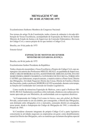 103Código Civil Brasileiro
Mensagem n
o
160
de 10 de junho de 1975
Excelentíssimos Senhores Membros do Congresso Nacional:
Nos termos do artigo 56 da Constituição, tenho a honra de submeter à elevada deli-
beração de Vossas Excelências, acompanhado de Exposições de Motivos do Senhor
Ministro de Estado da Justiça e do Supervisor da Comissão Elaboradora e Revisora
do Código Civil, o anexo projeto de lei que institui o Código Civil.
Brasília, em 10 de junho de 1975
Ernesto Geisel
Exposição de Motivos do SENHOR
Ministro DE ESTADO da Justiça
Brasília, em 06 de junho de 1975
Excelentíssimo Senhor Presidente da República:
Tenho a honra de encaminhar a Vossa Excelência o Projeto do Código Civil, cujo an-
teprojeto é de autoria dos Professores MIGUEL REALE, na qualidade de Supervisor,
JOSÉ CARLOS MOREIRAALVES,AGOSTINHO DEARRUDAALVIM, SYLVIO
MARCONDES, EBERTCHAMOUN, CLÓVIS DO COUTO E SILVAeTORQUATO
CASTRO, que elaboraram, respectivamente, a matéria relativa a Parte Geral, Direito
das Obrigações, Atividade Negocial, Direito das Coisas, Direito de Família e Direito
das Sucessões, tendo o professor MOREIRAALVES acumulado, durante certo tempo,
as funções de Coordenador da Comissão de Estudos Legislativos.
	 Como resulta da minuciosa Exposição de Motivos, com a qual o Professor MI-
GUEL REALE fundamenta e justifica a obra realizada, obedeceu esta a plano previa-
mente aprovado por este Ministério, de conformidade com as seguintes diretrizes:
	 “a) Compreensão do Código Civil como lei básica, mas não global, do Direito
Privado, conservando-se em seu âmbito, por conseguinte, o Direito das Obrigações,
sem distinção entre obrigações civis e mercantis, consoante diretriz já consagrada,
nesse ponto, desde o Anteprojeto do Código de Obrigações de 1941, e reiterada no
Projeto de 1965.
	 b) Considerar elemento integrante do próprio Código Civil a parte legislativa
concernente às atividades negociais ou empresárias em geral, como desdobramento
natural do Direito das Obrigações, salvo as matérias que reclamam disciplina especial
 
