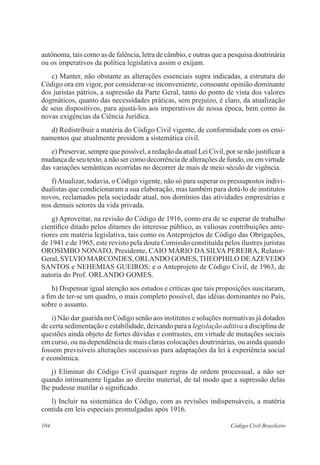 104 Código Civil Brasileiro
autônoma, tais como as de falência, letra de câmbio, e outras que a pesquisa doutrinária
ou os imperativos da política legislativa assim o exijam.
	 c) Manter, não obstante as alterações essenciais supra indicadas, a estrutura do
Código ora em vigor, por considerar-se inconveniente, consoante opinião dominante
dos juristas pátrios, a supressão da Parte Geral, tanto do ponto de vista dos valores
dogmáticos, quanto das necessidades práticas, sem prejuízo, é claro, da atualização
de seus dispositivos, para ajustá-los aos imperativos de nossa época, bem como às
novas exigências da Ciência Jurídica.
	 d) Redistribuir a matéria do Código Civil vigente, de conformidade com os ensi-
namentos que atualmente presidem a sistemática civil.
	 e) Preservar, sempre que possível, a redação da atual Lei Civil, por se não justificar a
mudança de seu texto, a não ser como decorrência de alterações de fundo, ou em virtude
das variações semânticas ocorridas no decorrer de mais de meio século de vigência.
	 f)Atualizar, todavia, o Código vigente, não só para superar os pressupostos indivi-
dualistas que condicionaram a sua elaboração, mas também para dotá-lo de institutos
novos, reclamados pela sociedade atual, nos domínios das atividades empresárias e
nos demais setores da vida privada.
	 g) Aproveitar, na revisão do Código de 1916, como era de se esperar de trabalho
científico ditado pelos ditames do interesse público, as valiosas contribuições ante-
riores em matéria legislativa, tais como os Anteprojetos de Código das Obrigações,
de 1941 e de 1965, este revisto pela douta Comissão constituída pelos ilustres juristas
OROSIMBO NONATO, Presidente, CAIO MÁRIO DA SILVA PEREIRA, Relator-
Geral, SYLVIO MARCONDES, ORLANDO GOMES,THEOPHILO DEAZEVEDO
SANTOS e NEHEMIAS GUEIROS; e o Anteprojeto de Código Civil, de 1963, de
autoria do Prof. ORLANDO GOMES.
	 h) Dispensar igual atenção aos estudos e críticas que tais proposições suscitaram,
a fim de ter-se um quadro, o mais completo possível, das idéias dominantes no País,
sobre o assunto.
	 i) Não dar guarida no Código senão aos institutos e soluções normativas já dotados
de certa sedimentação e estabilidade, deixando para a legislação aditiva a disciplina de
questões ainda objeto de fortes dúvidas e contrastes, em virtude de mutações sociais
em curso, ou na dependência de mais claras colocações doutrinárias, ou ainda quando
fossem previsíveis alterações sucessivas para adaptações da lei à experiência social
e econômica.
	 j) Eliminar do Código Civil quaisquer regras de ordem processual, a não ser
quando intimamente ligadas ao direito material, de tal modo que a supressão delas
lhe pudesse mutilar o significado.
	 l) Incluir na sistemática do Código, com as revisões indispensáveis, a matéria
contida em leis especiais promulgadas após 1916.
 