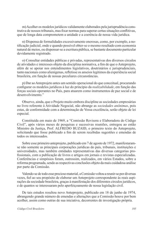105Código Civil Brasileiro
	 m)Acolher os modelos jurídicos validamente elaborados pela jurisprudência cons-
trutiva de nossos tribunais, mas fixar normas para superar certas situações conflitivas,
que de longa data comprometem a unidade e a coerência de nossa vida jurídica.
	 n) Dispensa de formalidades excessivamente onerosas, como, por exemplo, a no-
tificação judicial, onde e quando possível obter-se o mesmo resultado com economia
natural de meios, ou dispensar-se a escritura pública, se bastante documento particular
devidamente registrado.
	 o) Consultar entidades públicas e privadas, representativas dos diversos círculos
de atividades e interesses objeto da disciplina normativa, a fim de que o Anteprojeto,
além de se apoiar nos entendimentos legislativos, doutrinários e jurisprudenciais,
tanto nacionais como alienígenas, refletisse os anseios legítimos da experiência social
brasileira, em função de nossas peculiares circunstâncias.
	 p) Dar aoAnteprojeto antes um sentido operacional do que conceitual, procurando
configurar os modelos jurídicos à luz do princípio da realizabilidade, em função das
forças sociais operantes no País, para atuarem como instrumentos de paz social e de
desenvolvimento.”
	 Observo, ainda, que o Projeto muito embora discipline as sociedades empresárias
no livro referente à Atividade Negocial, não abrange as sociedades anônimas, pois
estas, de conformidade com a determinação de Vossa excelência, serão objeto de lei
especial.
	 Constituída em maio de 1969, a “Comissão Revisora e Elaboradora do Código
Civil”, após vários meses de pesquisas e sucessivas reuniões, entregou ao então
Ministro da Justiça, Prof. ALFREDO BUZAID, o primeiro texto do Anteprojeto,
solicitando que fosse publicado a fim de serem recebidas sugestões e emendas de
todos os interessados.
	 Sobre esse primeiro anteprojeto, publicado em 7 de agosto de 1972, manifestaram-
se não somente as principais corporações jurídicas do país, tribunais, instituições e
universidades, mas também entidades representativas das diversas categorias pro-
fissionais, com a publicação de livros e artigos em jornais e revistas especializadas.
Conferências e simpósios foram, outrossim, realizados, em vários Estados, sobre a
reforma programada, sendo as respectivas conclusões objeto da mais cuidadosa análise
por parte da Comissão.
	 Valendo-se de todo esse precioso material, a Comissão voltou a reunir-se por diversas
vezes, fiel ao seu propósito de elaborar um Anteprojeto correspondente às reais aspi-
rações da sociedade brasileira, graças à manifestação dos diferentes círculos jurídicos,
e de quantos se interessaram pelo aperfeiçoamento de nossa legislação civil.
	 De tais estudos resultou novo Anteprojeto, publicado em 18 de junho de 1974,
abrangendo grande número de emendas e alterações que a Comissão houve por bem
acolher, assim como outras de sua iniciativa, decorrentes de investigação própria.
 