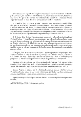 106 Código Civil Brasileiro
	 Em virtude dessa segunda publicação, novas sugestões e emendas foram analisadas
pela Comissão, daí resultando o texto final, que, no dizer de seus autores, transcende
as pessoas dos que o elaboraram, tão fundamental e fecunda foi a troca de idéias e
experiências com os mais distintos setores da comunidade brasileira.
	 A exposição feita evidencia, Senhor Presidente, que o projeto ora submetido à
alta apreciação de Vossa excelência é fruto de longos e dedicados estudos, refletindo
a opinião dominante nos meios jurídicos nacionais, além de se basear na experiência
das categorias sociais a que os preceitos se destinam. Trata-se, em suma, de diploma
legal marcado pela compreensão direta de nossos problemas sócio-econômicos, e não
de sistematização de dispositivos ditada por meras preferências teóricas.
	 É de longa data, Senhor Presidente, que vem sendo reclamada a atualização do
Código Civil de 1916, elaborado numa época em que o Brasil mal amanhecia para o
surto de desenvolvimento que hoje o caracteriza, e quando ainda prevaleciam, na tela
do Direito, princípios individualistas que não mais se harmonizam com as aspirações
do mundo contemporâneo, não apenas no domínio das atividades empresariais, mas
também no que se refere à organização da família, ao uso da propriedade ou ao direito
das sucessões.
	 O Projeto, além de conter novos institutos e modelos jurídicos, exigidos pelo atual
desenvolvimento do País, caracteriza-se pelo equilíbrio de suas opções, visto ter-se
tido sempre em mira a conciliação dos valores da tradição com os imperativos do
progresso, os interesses dos particulares com as exigências do bem comum.
	 De outro lado, promulgado que foi o novo Código de Processo Civil, torna-se ainda
mais imperiosa a atualização da lei substantiva, cuja inadequação aos problemas atuais
vem sendo apontada como uma das causas mais relevantes da crise da Justiça.
	 Com o Projeto do Código Civil, a Política legislativa, traçada pelo Governo de
Vossa Excelência, atinge o seu ponto culminante, por tratar-se, efetivamente, do
diploma legal básico, cuja reforma condiciona todas as demais.
	 Aproveito a oportunidade para renovar a Vossa Excelência protestos de profundo
respeito.
ARMANDO FALCÃO – Ministro da Justiça
 