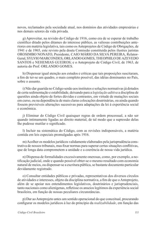 111Código Civil Brasileiro
novos, reclamados pela sociedade atual, nos domínios das atividades empresárias e
nos demais setores da vida privada.
	 g) Aproveitar, na revisão do Código de 1916, como era de se esperar de trabalho
científico ditado pelos ditames do interesse público, as valiosas contribuições ante-
riores em matéria legislativa, tais como osAnteprojetos de Código de Obrigações, de
1941 e de 1965, este revisto pela douta Comissão constituída pelos ilustres juristas
OROSIMBO NONATO, Presidente, CAIO MÁRIO DA SILVA PEREIRA, Relator-
Geral, SYLVIO MARCONDES, ORLANDO GOMES,THEOPHILO DEAZEVEDO
SANTOS e NEHEMIAS GUEIROS; e o Anteprojeto de Código Civil, de 1963, de
autoria do Prof. ORLANDO GOMES.
	 h) Dispensar igual atenção aos estudos e críticas que tais proposições suscitaram,
a fim de ter-se um quadro, o mais completo possível, das idéias dominantes no País,
sobre o assunto.
	 i) Não dar guarida no Código senão aos institutos e soluções normativas já dotados
de certa sedimentação e estabilidade, deixando para a legislação aditiva a disciplina de
questões ainda objeto de fortes dúvidas e contrastes, em virtude de mutações sociais
em curso, ou na dependência de mais claras colocações doutrinárias, ou ainda quando
fossem previsíveis alterações sucessivas para adaptações da lei à experiência social
e econômica.
	 j) Eliminar do Código Civil quaisquer regras de ordem processual, a não ser
quando intimamente ligadas ao direito material, de tal modo que a supressão delas
lhe pudesse mutilar o significado.
	 l) Incluir na sistemática do Código, com as revisões indispensáveis, a matéria
contida em leis especiais promulgadas após 1916.
	 m)Acolher os modelos jurídicos validamente elaborados pela jurisprudência cons-
trutiva de nossos tribunais, mas fixar normas para superar certas situações conflitivas,
que de longa data comprometem a unidade e a coerência de nossa vida jurídica.
	 n) Dispensa de formalidades excessivamente onerosas, como, por exemplo, a no-
tificação judicial, onde e quando possível obter-se o mesmo resultado com economia
natural de meios, ou dispensar-se a escritura pública, se bastante documento particular
devidamente registrado.
	 o) Consultar entidades públicas e privadas, representativas dos diversos círculos
de atividades e interesses, objeto da disciplina normativa, a fim de que oAnteprojeto,
além de se apoiar nos entendimentos legislativos, doutrinários e jurisprudenciais,
tanto nacionais como alienígenas, refletisse os anseios legítimos da experiência social
brasileira, em função de nossas peculiares circunstâncias.
	 p) Dar aoAnteprojeto antes um sentido operacional do que conceitual, procurando
configurar os modelos jurídicos à luz do princípio da realizabilidade, em função das
 
