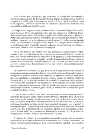117Código Civil Brasileiro
	 Pode dizer-se, por conseguinte, que a estrutura do Anteprojeto corresponde a
um plano original, como desdobramento de uma diretriz que caracteriza e enobrece
a experiência jurídica pátria, tanto no que se refere à Parte Geral, seguida de cinco
livros especiais, como no concernente ao tratamento unitário dos institutos mais
consolidados do Direito das Obrigações.
13.	Não procede a alegação de que uma Parte Geral, como a do Código Civil alemão,
ou do nosso, de 1916, não representa mais que uma experiência acadêmica de dis-
tínguos conceituais, como fruto tardio da pandectística do século passado. Quando a
Parte Geral, além de fixar as linhas ordenadoras do sistema, firma os princípios ético-
jurídicos essenciais, ela se torna instrumento indispensável e sobremaneira fecundo
na tela da hermenêutica e da aplicação do Direito. Essa função positiva ainda mais
se confirma quando a orientação legislativa obedece a imperativos de socialidade e
concreção, tal como se dá no presente Anteprojeto.
	 Não é sem motivos que reitero esses dois princípios, essencialmente comple-
mentares, pois o grande risco de tão reclamada socialização do Direito consiste na
perda dos valores particulares dos indivíduos e dos grupos; e o risco não menor da
concretude jurídica reside na abstração e olvido de características transpessoais ou
comuns aos atos humanos, sendo indispensável, ao contrário, que o individual ou o
concreto se balance e se dinamize com o serial ou o coletivo, numa unidade superior
de sentido ético.
	 Tal compreensão dinâmica do que deva ser um Código implica uma atitude de
natureza operacional, sem quebra do rigor conceitual, no sentido de se preferir sempre
configurar os modelos jurídicos com amplitude de repertório, de modo a possibili-
tar a sua adaptação às esperadas mudanças sociais, graças ao trabalho criador da
Hermenêutica, que nenhum jurista bem informado há de considerar tarefa passiva e
subordinada. Daí o cuidado em salvaguardar, nas distintas partes do Código, o sentido
plástico e operacional das normas, conforme inicialmente assente como pressuposto
metodológico comum, fazendo-se, para tal fim, as modificações e acréscimos que o
confronto dos textos revela.
	 O que se tem em vista é, em suma, uma estrutura normativa concreta, isto é,
destituída de qualquer apego a meros valores formais e abstratos. Esse objetivo de
concretude impõe soluções que deixam margem ao juiz e à doutrina, com freqüente
apelo a conceitos integradores da compreensão ética, tal como os de boa-fé, eqüidade,
probidade, finalidade social do direito, equivalência de prestações etc., o que talvez
não seja do agrado dos partidários de uma concepção mecânica ou naturalística do
Direito, mas este é incompatível com leis rígidas de tipo físico-matemático. A “exi-
gência de concreção” surge exatamente da contingência insuperável de permanente
adequação dos modelos jurídicos aos fatos sociais “in fieri”.
	 A estrutura do Código – e já se percebeu que quando emprego o termo estrutura
não me refiro ao arcabouço extrínseco de suas normas, mas às normas mesmas na sua
íntima e complementar unidade, ou à sua forma substancial e global – essa estrutura
 