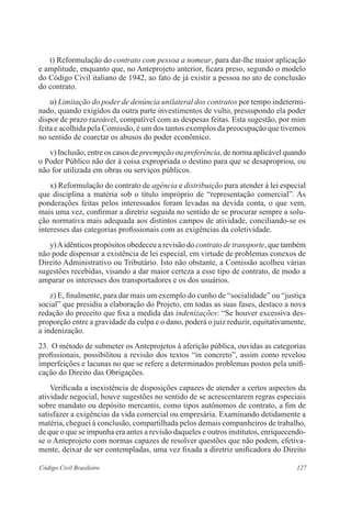 127Código Civil Brasileiro
	 t) Reformulação do contrato com pessoa a nomear, para dar-lhe maior aplicação
e amplitude, enquanto que, no Anteprojeto anterior, ficara preso, segundo o modelo
do Código Civil italiano de 1942, ao fato de já existir a pessoa no ato de conclusão
do contrato.
	 u) Limitação do poder de denúncia unilateral dos contratos por tempo indetermi-
nado, quando exigidos da outra parte investimentos de vulto, pressupondo ela poder
dispor de prazo razoável, compatível com as despesas feitas. Esta sugestão, por mim
feita e acolhida pela Comissão, é um dos tantos exemplos da preocupação que tivemos
no sentido de coarctar os abusos do poder econômico.
	 v) Inclusão, entre os casos de preempção ou preferência, de norma aplicável quando
o Poder Público não der à coisa expropriada o destino para que se desapropriou, ou
não for utilizada em obras ou serviços públicos.
	 x) Reformulação do contrato de agência e distribuição para atender à lei especial
que disciplina a matéria sob o título impróprio de “representação comercial”. As
ponderações feitas pelos interessados foram levadas na devida conta, o que vem,
mais uma vez, confirmar a diretriz seguida no sentido de se procurar sempre a solu-
ção normativa mais adequada aos distintos campos de atividade, conciliando-se os
interesses das categorias profissionais com as exigências da coletividade.
	 y)Aidênticos propósitos obedeceu a revisão do contrato de transporte, que também
não pode dispensar a existência de lei especial, em virtude de problemas conexos de
Direito Administrativo ou Tributário. Isto não obstante, a Comissão acolheu várias
sugestões recebidas, visando a dar maior certeza a esse tipo de contrato, de modo a
amparar os interesses dos transportadores e os dos usuários.
	 z) E, finalmente, para dar mais um exemplo do cunho de “socialidade” ou “justiça
social” que presidiu a elaboração do Projeto, em todas as suas fases, destaco a nova
redação do preceito que fixa a medida das indenizações: “Se houver excessiva des-
proporção entre a gravidade da culpa e o dano, poderá o juiz reduzir, equita­tivamente,
a indenização.
23.	 O método de submeter os Anteprojetos à aferição pública, ouvidas as categorias
profissionais, possibilitou a revisão dos textos “in concreto”, assim como revelou
imperfeições e lacunas no que se refere a determinados problemas postos pela unifi-
cação do Direito das Obrigações.
	 Verificada a inexistência de disposições capazes de atender a certos aspectos da
atividade negocial, houve sugestões no sentido de se acrescentarem regras especiais
sobre mandato ou depósito mercantis, como tipos autônomos de contrato, a fim de
satisfazer a exigências da vida comercial ou empresária. Examinando detidamente a
matéria, cheguei à conclusão, compartilhada pelos demais companheiros de trabalho,
de que o que se impunha era antes a revisão daqueles e outros institutos, enriquecendo-
se o Anteprojeto com normas capazes de resolver questões que não podem, efetiva-
mente, deixar de ser contempladas, uma vez fixada a diretriz unificadora do Direito
 