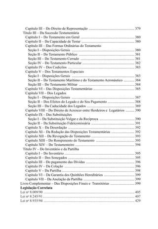 Capítulo III – Do Direito de Representação ....................................................379
	 Título III – Da Sucessão Testamentária
		 Capítulo I – Do Testamento em Geral .............................................................380
		 Capítulo II – Da Capacidade de Testar ............................................................380
		 Capítulo III – Das Formas Ordinárias do Testamento
				 Seção I – Disposições Gerais .......................................................................380
				 Seção II – Do Testamento Público ...............................................................381
				 Seção III – Do Testamento Cerrado .............................................................381
				 Seção IV – Do Testamento Particular ...........................................................382
		 Capítulo IV – Dos Codicilos ...........................................................................383
		 Capítulo V – Dos Testamentos Especiais
				 Seção I – Disposições Gerais .......................................................................383
				 Seção II – Do Testamento Marítimo e do Testamento Aeronáutico .............384
				 Seção III – Do Testamento Militar ............................................................... 384
		 Capítulo VI – Das Disposições Testamentárias ...............................................385
		 Capítulo VII – Dos Legados
				 Seção I – Disposições Gerais .......................................................................387
				 Seção II – Dos Efeitos do Legado e do Seu Pagamento ..............................388
				 Seção III – Da Caducidade dos Legados ......................................................389
		 Capítulo VIII – Do Direito de Acrescer entre Herdeiros e Legatários ...........390
		 Capítulo IX – Das Substituições
				 Seção I – Da Substituição Vulgar e da Recíproca ........................................390
				 Seção II – Da Substituição Fideicomissária .................................................391
		 Capítulo X – Da Deserdação ...........................................................................392
		 Capítulo XI – Da Redução das Disposições Testamentárias ...........................392
		 Capítulo XII – Da Revogação do Testamento .................................................393
		 Capítulo XIII – Do Rompimento do Testamento ............................................393
		 Capítulo XIV – Do Testamenteiro ...................................................................394
	 Título IV – Do Inventário e da Partilha
		 Capítulo I – Do Inventário ..............................................................................395
		 Capítulo II – Dos Sonegados ...........................................................................395
		 Capítulo III – Do pagamento das Dívidas .......................................................396
		 Capítulo IV – Da Colação ...............................................................................396
		 Capítulo V – Da Partilha..................................................................................398
		 Capítulo VI – Da Garantia dos Quinhões Hereditários ...................................399
		 Capítulo VII – Da Anulação da Partilha ..........................................................399
Livro Complementar – Das Disposições Finais e Transitórias ............................399
Legislação Correlata
Lei no
8.009/90 ......................................................................................................405
Lei no
8.245/91....................................................................................................... 407
Lei no
8.935/94 ......................................................................................................429
 