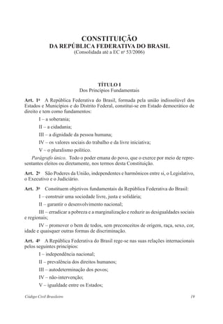 19Código Civil Brasileiro
constituição
da República Federativa do Brasil
(Consolidada até a EC no
53/2006)
Título I
Dos Princípios Fundamentais
Art.  1o
  A República Federativa do Brasil, formada pela união indissolúvel dos
­Estados e Municípios e do Distrito Federal, constitui-se em Estado ­democrático de
direito e tem como fundamentos:
I – a soberania;
II – a cidadania;
III – a dignidade da pessoa humana;
IV – os valores sociais do trabalho e da livre iniciativa;
V – o pluralismo político.
Parágrafo único.  Todo o poder emana do povo, que o exerce por meio de repre-
sentantes eleitos ou diretamente, nos termos desta Constituição.
Art.  2o
  São Poderes da União, independentes e harmônicos entre si, o Legis­lativo,
o Executivo e o Judiciário.
Art.  3o
  Constituem objetivos fundamentais da República Federativa do ­Brasil:
I – construir uma sociedade livre, justa e solidária;
II – garantir o desenvolvimento nacional;
III – erradicar a pobreza e a marginalização e reduzir as desigualdades sociais
e regionais;
IV – promover o bem de todos, sem preconceitos de origem, raça, sexo, cor,
idade e quaisquer outras formas de discriminação.
Art.  4o
  A República Federativa do Brasil rege-se nas suas relações interna­cionais
pelos seguintes princípios:
I – independência nacional;
II – prevalência dos direitos humanos;
III – autodeterminação dos povos;
IV – não-intervenção;
V – igualdade entre os Estados;
 