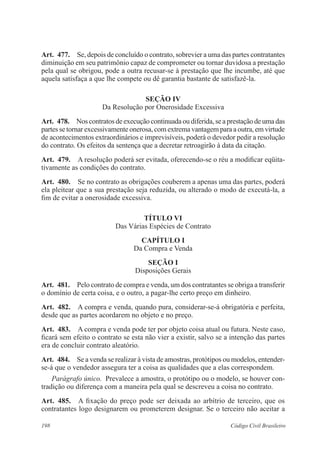 198 Código Civil Brasileiro
Art.  477.  Se, depois de concluído o contrato, sobrevier a uma das partes contratantes
diminuição em seu patrimônio capaz de comprometer ou tornar duvidosa a prestação
pela qual se obrigou, pode a outra recusar-se à prestação que lhe incumbe, até que
aquela satisfaça a que lhe compete ou dê garantia bastante de satisfazê-la.
Seção IV
Da Resolução por Onerosidade Excessiva
Art.  478.  Nos contratos deexecução continuadaou diferida, seaprestação deumadas
partes se tornar excessivamente onerosa, com extrema vantagem para a outra, em virtude
de acontecimentos extraordinários e imprevisíveis, poderá o devedor pedir a resolução
do contrato. Os efeitos da sentença que a decretar retroagirão à data da citação.
Art.  479.  A resolução poderá ser evitada, oferecendo-se o réu a modificar eqüita-
tivamente as condições do contrato.
Art.  480.  Se no contrato as obrigações couberem a apenas uma das partes, poderá
ela pleitear que a sua prestação seja reduzida, ou alterado o modo de executá-la, a
fim de evitar a onerosidade excessiva.
TÍTULO VI
Das Várias Espécies de Contrato
CAPÍTULO I
Da Compra e Venda
Seção I
Disposições Gerais
Art.  481.  Pelo contrato de compra e venda, um dos contratantes se obriga a transferir
o domínio de certa coisa, e o outro, a pagar-lhe certo preço em dinheiro.
Art.  482.  A compra e venda, quando pura, considerar-se-á obrigatória e perfeita,
desde que as partes acordarem no objeto e no preço.
Art.  483.  A compra e venda pode ter por objeto coisa atual ou futura. Neste caso,
ficará sem efeito o contrato se esta não vier a existir, salvo se a intenção das partes
era de concluir contrato aleatório.
Art.  484.  Se a venda se realizar à vista de amostras, protótipos ou modelos, entender-
se-á que o vendedor assegura ter a coisa as qualidades que a elas correspondem.
Parágrafo único.  Prevalece a amostra, o protótipo ou o modelo, se houver con-
tradição ou diferença com a maneira pela qual se descreveu a coisa no contrato.
Art.  485.  A fixação do preço pode ser deixada ao arbítrio de terceiro, que os
contratantes logo designarem ou prometerem designar. Se o terceiro não aceitar a
 