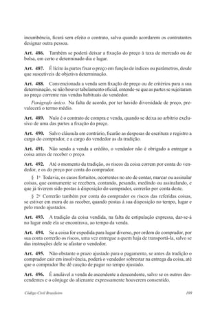 199Código Civil Brasileiro
incumbência, ficará sem efeito o contrato, salvo quando acordarem os contratantes
designar outra pessoa.
Art.  486.  Também se poderá deixar a fixação do preço à taxa de mercado ou de
bolsa, em certo e determinado dia e lugar.
Art.  487.  É lícito às partes fixar o preço em função de índices ou parâmetros, desde
que suscetíveis de objetiva determinação.
Art.  488.  Convencionada a venda sem fixação de preço ou de critérios para a sua
determinação, se não houver tabelamento oficial, entende-se que as partes se sujeitaram
ao preço corrente nas vendas habituais do vendedor.
Parágrafo único.  Na falta de acordo, por ter havido diversidade de preço, pre-
valecerá o termo médio.
Art.  489.  Nulo é o contrato de compra e venda, quando se deixa ao arbítrio exclu-
sivo de uma das partes a fixação do preço.
Art.  490.  Salvo cláusula em contrário, ficarão as despesas de escritura e registro a
cargo do comprador, e a cargo do vendedor as da tradição.
Art.  491.  Não sendo a venda a crédito, o vendedor não é obrigado a entregar a
coisa antes de receber o preço.
Art.  492.  Até o momento da tradição, os riscos da coisa correm por conta do ven-
dedor, e os do preço por conta do comprador.
§  1o
  Todavia, os casos fortuitos, ocorrentes no ato de contar, marcar ou assinalar
coisas, que comumente se recebem, contando, pesando, medindo ou assinalando, e
que já tiverem sido postas à disposição do comprador, correrão por conta deste.
§  2o
  Correrão também por conta do comprador os riscos das referidas coisas,
se estiver em mora de as receber, quando postas à sua disposição no tempo, lugar e
pelo modo ajustados.
Art.  493.  A tradição da coisa vendida, na falta de estipulação expressa, dar-se-á
no lugar onde ela se encontrava, ao tempo da venda.
Art.  494.  Se a coisa for expedida para lugar diverso, por ordem do comprador, por
sua conta correrão os riscos, uma vez entregue a quem haja de transportá-la, salvo se
das instruções dele se afastar o vendedor.
Art.  495.  Não obstante o prazo ajustado para o pagamento, se antes da tradição o
comprador cair em insolvência, poderá o vendedor sobrestar na entrega da coisa, até
que o comprador lhe dê caução de pagar no tempo ajustado.
Art.  496.  É anulável a venda de ascendente a descendente, salvo se os outros des-
cendentes e o cônjuge do alienante expressamente houverem consentido.
 