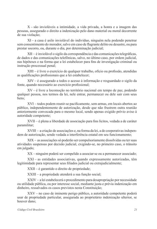 21Código Civil Brasileiro
X – são invioláveis a intimidade, a vida privada, a honra e a imagem das
­pessoas, assegurado o direito a indenização pelo dano material ou moral decorrente
de sua violação;
XI – a casa é asilo inviolável do indivíduo, ninguém nela podendo ­penetrar
sem consentimento do morador, salvo em caso de flagrante delito ou desastre, ou para
prestar socorro, ou, durante o dia, por determinação judicial;
XII – é inviolável o sigilo da correspondência e das comunicações ­telegráficas,
de dados e das comunicações telefônicas, salvo, no último caso, por ordem judicial,
nas hipóteses e na forma que a lei estabelecer para fins de investigação criminal ou
instrução processual penal;
XIII – é livre o exercício de qualquer trabalho, ofício ou profissão, ­atendidas
as qualificações profissionais que a lei estabelecer;
XIV – é assegurado a todos o acesso à informação e resguardado o sigilo da
fonte, quando necessário ao exercício profissional;
XV – é livre a locomoção no território nacional em tempo de paz, ­podendo
qualquer pessoa, nos termos da lei, nele entrar, permanecer ou dele sair com seus
bens;
XVI – todos podem reunir-se pacificamente, sem armas, em locais ­abertos ao
público, independentemente de autorização, desde que não frustrem outra reunião
anteriormente convocada para o mesmo local, sendo apenas ­exigido prévio aviso à
autoridade competente;
XVII – é plena a liberdade de associação para fins lícitos, vedada a de caráter
paramilitar;
XVIII – a criação de associações e, na forma da lei, a de cooperativas indepen-
dem de autorização, sendo vedada a interferência estatal em seu funcio­namento;
XIX – as associações só poderão ser compulsoriamente dissolvidas ou ter suas
atividades suspensas por decisão judicial, exigindo-se, no primeiro caso, o trânsito
em julgado;
XX – ninguém poderá ser compelido a associar-se ou a permanecer associado;
XXI – as entidades associativas, quando expressamente autorizadas, têm
legitimidade para representar seus filiados judicial ou extrajudicialmente;
XXII – é garantido o direito de propriedade;
XXIII – a propriedade atenderá a sua função social;
XXIV – a lei estabelecerá o procedimento para desapropriação por ­necessidade
ou utilidade pública, ou por interesse social, mediante justa e ­prévia indenização em
dinheiro, ressalvados os casos previstos nesta Constituição;
XXV – no caso de iminente perigo público, a autoridade competente poderá
usar de propriedade particular, assegurada ao proprietário indenização ulterior, se
houver dano;
 
