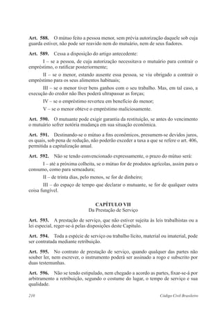 210 Código Civil Brasileiro
Art.  588.  O mútuo feito a pessoa menor, sem prévia autorização daquele sob cuja
guarda estiver, não pode ser reavido nem do mutuário, nem de seus fiadores.
Art.  589.  Cessa a disposição do artigo antecedente:
I – se a pessoa, de cuja autorização necessitava o mutuário para contrair o
empréstimo, o ratificar posteriormente;
II – se o menor, estando ausente essa pessoa, se viu obrigado a contrair o
empréstimo para os seus alimentos habituais;
III – se o menor tiver bens ganhos com o seu trabalho. Mas, em tal caso, a
execução do credor não lhes poderá ultrapassar as forças;
IV – se o empréstimo reverteu em benefício do menor;
V – se o menor obteve o empréstimo maliciosamente.
Art.  590.  O mutuante pode exigir garantia da restituição, se antes do vencimento
o mutuário sofrer notória mudança em sua situação econômica.
Art.  591.  Destinando-se o mútuo a fins econômicos, presumem-se devidos juros,
os quais, sob pena de redução, não poderão exceder a taxa a que se refere o art. 406,
permitida a capitalização anual.
Art.  592.  Não se tendo convencionado expressamente, o prazo do mútuo será:
I – até a próxima colheita, se o mútuo for de produtos agrícolas, assim para o
consumo, como para semeadura;
II – de trinta dias, pelo menos, se for de dinheiro;
III – do espaço de tempo que declarar o mutuante, se for de qualquer outra
coisa fungível.
CAPÍTULO VII
Da Prestação de Serviço
Art.  593.  A prestação de serviço, que não estiver sujeita às leis trabalhistas ou a
lei especial, reger-se-á pelas disposições deste Capítulo.
Art.  594.  Toda a espécie de serviço ou trabalho lícito, material ou imaterial, pode
ser contratada mediante retribuição.
Art.  595.  No contrato de prestação de serviço, quando qualquer das partes não
souber ler, nem escrever, o instrumento poderá ser assinado a rogo e subscrito por
duas testemunhas.
Art.  596.  Não se tendo estipulado, nem chegado a acordo as partes, fixar-se-á por
arbitramento a retribuição, segundo o costume do lugar, o tempo de serviço e sua
qualidade.
 