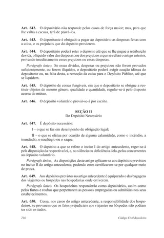 216 Código Civil Brasileiro
Art.  642.  O depositário não responde pelos casos de força maior; mas, para que
lhe valha a escusa, terá de prová-los.
Art.  643.  O depositante é obrigado a pagar ao depositário as despesas feitas com
a coisa, e os prejuízos que do depósito provierem.
Art.  644.  O depositário poderá reter o depósito até que se lhe pague a retribuição
devida, o líquido valor das despesas, ou dos prejuízos a que se refere o artigo anterior,
provando imediatamente esses prejuízos ou essas despesas.
Parágrafo único.  Se essas dívidas, despesas ou prejuízos não forem provados
suficientemente, ou forem ilíquidos, o depositário poderá exigir caução idônea do
depositante ou, na falta desta, a remoção da coisa para o Depósito Público, até que
se liquidem.
Art.  645.  O depósito de coisas fungíveis, em que o depositário se obrigue a res-
tituir objetos do mesmo gênero, qualidade e quantidade, regular-se-á pelo disposto
acerca do mútuo.
Art.  646.  O depósito voluntário provar-se-á por escrito.
Seção II
Do Depósito Necessário
Art.  647.  É depósito necessário:
I – o que se faz em desempenho de obrigação legal;
II – o que se efetua por ocasião de alguma calamidade, como o incêndio, a
inundação, o naufrágio ou o saque.
Art.  648.  O depósito a que se refere o inciso I do artigo antecedente, reger-se-á
pela disposição da respectiva lei, e, no silêncio ou deficiência dela, pelas concernentes
ao depósito voluntário.
Parágrafo único.  As disposições deste artigo aplicam-se aos depósitos previstos
no inciso II do artigo antecedente, podendo estes certificarem-se por qualquer meio
de prova.
Art.  649.  Aos depósitos previstos no artigo antecedente é equiparado o das bagagens
dos viajantes ou hóspedes nas hospedarias onde estiverem.
Parágrafo único.  Os hospedeiros responderão como depositários, assim como
pelos furtos e roubos que perpetrarem as pessoas empregadas ou admitidas nos seus
estabelecimentos.
Art.  650.  Cessa, nos casos do artigo antecedente, a responsabilidade dos hospe-
deiros, se provarem que os fatos prejudiciais aos viajantes ou hóspedes não podiam
ter sido evitados.
 