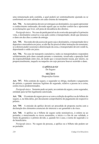 228 Código Civil Brasileiro
uma remuneração pela custódia, a qual poderá ser contratualmente ajustada ou se
conformará aos usos adotados em cada sistema de transporte.
Art.  754.  As mercadorias devem ser entregues ao destinatário, ou a quem apresentar
o conhecimento endossado, devendo aquele que as receber conferi-las e apresentar
as reclamações que tiver, sob pena de decadência dos direitos.
Parágrafo único.  No caso de perda parcial ou de avaria não perceptível à primeira
vista, o destinatário conserva a sua ação contra o transportador, desde que denuncie
o dano em dez dias a contar da entrega.
Art.  755.  Havendo dúvida acerca de quem seja o destinatário, o transportador deve
depositar a mercadoria em juízo, se não lhe for possível obter instruções do remetente;
se a demora puder ocasionar a deterioração da coisa, o transportador deverá vendê-la,
depositando o saldo em juízo.
Art.  756.  No caso de transporte cumulativo, todos os transportadores respondem
solidariamente pelo dano causado perante o remetente, ressalvada a apuração final
da responsabilidade entre eles, de modo que o ressarcimento recaia, por inteiro, ou
proporcionalmente, naquele ou naqueles em cujo percurso houver ocorrido o dano.
CAPÍTULO XV
Do Seguro
Seção I
Disposições Gerais
Art.  757.  Pelo contrato de seguro, o segurador se obriga, mediante o pagamento
do prêmio, a garantir interesse legítimo do segurado, relativo a pessoa ou a coisa,
contra riscos predeterminados.
Parágrafo único.  Somente pode ser parte, no contrato de seguro, como segurador,
entidade para tal fim legalmente autorizada.
Art.  758.  O contrato de seguro prova-se com a exibição da apólice ou do bilhete do
seguro, e, na falta deles, por documento comprobatório do pagamento do respectivo
prêmio.
Art.  759.  A emissão da apólice deverá ser precedida de proposta escrita com a
declaração dos elementos essenciais do interesse a ser garantido e do risco.
Art.  760.  A apólice ou o bilhete de seguro serão nominativos, à ordem ou ao
portador, e mencionarão os riscos assumidos, o início e o fim de sua validade, o
limite da garantia e o prêmio devido, e, quando for o caso, o nome do segurado e o
do beneficiário.
Parágrafo único.  No seguro de pessoas, a apólice ou o bilhete não podem ser
ao portador.
 