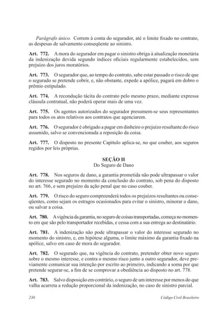 230 Código Civil Brasileiro
Parágrafo único.  Correm à conta do segurador, até o limite fixado no contrato,
as despesas de salvamento conseqüente ao sinistro.
Art.  772.  A mora do segurador em pagar o sinistro obriga à atualização monetária
da indenização devida segundo índices oficiais regularmente estabelecidos, sem
prejuízo dos juros moratórios.
Art.  773.  O segurador que, ao tempo do contrato, sabe estar passado o risco de que
o segurado se pretende cobrir, e, não obstante, expede a apólice, pagará em dobro o
prêmio estipulado.
Art.  774.  A recondução tácita do contrato pelo mesmo prazo, mediante expressa
cláusula contratual, não poderá operar mais de uma vez.
Art.  775.  Os agentes autorizados do segurador presumem-se seus representantes
para todos os atos relativos aos contratos que agenciarem.
Art.  776.  O segurador é obrigado a pagar em dinheiro o prejuízo resultante do risco
assumido, salvo se convencionada a reposição da coisa.
Art.  777.  O disposto no presente Capítulo aplica-se, no que couber, aos seguros
regidos por leis próprias.
Seção II
Do Seguro de Dano
Art.  778.  Nos seguros de dano, a garantia prometida não pode ultrapassar o valor
do interesse segurado no momento da conclusão do contrato, sob pena do disposto
no art. 766, e sem prejuízo da ação penal que no caso couber.
Art.  779.  O risco do seguro compreenderá todos os prejuízos resultantes ou conse-
qüentes, como sejam os estragos ocasionados para evitar o sinistro, minorar o dano,
ou salvar a coisa.
Art.  780.  Avigênciadagarantia,nosegurodecoisastransportadas,começanomomen-
to em que são pelo transportador recebidas, e cessa com a sua entrega ao destinatário.
Art.  781.  A indenização não pode ultrapassar o valor do interesse segurado no
momento do sinistro, e, em hipótese alguma, o limite máximo da garantia fixado na
apólice, salvo em caso de mora do segurador.
Art.  782.  O segurado que, na vigência do contrato, pretender obter novo seguro
sobre o mesmo interesse, e contra o mesmo risco junto a outro segurador, deve pre-
viamente comunicar sua intenção por escrito ao primeiro, indicando a soma por que
pretende segurar-se, a fim de se comprovar a obediência ao disposto no art. 778.
Art.  783.  Salvo disposição em contrário, o seguro de um interesse por menos do que
valha acarreta a redução proporcional da indenização, no caso de sinistro parcial.
 