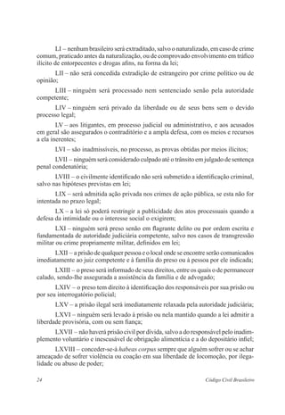 24 Código Civil Brasileiro
LI – nenhum brasileiro será extraditado, salvo o naturalizado, em caso de ­crime
comum, praticado antes da naturalização, ou de comprovado envolvimento em ­tráfico
ilícito de entorpecentes e drogas afins, na forma da lei;
LII – não será concedida extradição de estrangeiro por crime político ou de
opinião;
LIII – ninguém será processado nem sentenciado senão pela autoridade
­competente;
LIV – ninguém será privado da liberdade ou de seus bens sem o devido
­processo legal;
LV – aos litigantes, em processo judicial ou administrativo, e aos ­acusados
em geral são assegurados o contraditório e a ampla defesa, com os meios e recursos
a ela inerentes;
LVI – são inadmissíveis, no processo, as provas obtidas por meios ­ilícitos;
LVII – ninguém será considerado culpado até o trânsito em julgado de ­sentença
penal condenatória;
LVIII – o civilmente identificado não será submetido a identificação criminal,
salvo nas hipóteses previstas em lei;
LIX – será admitida ação privada nos crimes de ação pública, se esta não for
intentada no prazo legal;
LX – a lei só poderá restringir a publicidade dos atos processuais ­quando a
defesa da intimidade ou o interesse social o exigirem;
LXI – ninguém será preso senão em flagrante delito ou por ordem ­escrita e
fundamentada de autoridade judiciária competente, salvo nos casos de ­transgressão
militar ou crime propriamente militar, definidos em lei;
LXII – a prisão de qualquer pessoa e o local onde se encontre serão comunicados
imediatamente ao juiz competente e à família do preso ou à ­pessoa por ele indicada;
LXIII – o preso será informado de seus direitos, entre os quais o de ­permanecer
calado, sendo-lhe assegurada a assistência da família e de ­advogado;
LXIV – o preso tem direito à identificação dos responsáveis por sua prisão ou
por seu interrogatório policial;
LXV – a prisão ilegal será imediatamente relaxada pela autoridade judiciária;
LXVI – ninguém será levado à prisão ou nela mantido quando a lei admitir a
liberdade provisória, com ou sem fiança;
LXVII – não haverá prisão civil por dívida, salvo a do responsável pelo inadim-
plemento voluntário e inescusável de obrigação alimentícia e a do ­depositário infiel;
LXVIII – conceder-se-á habeas corpus sempre que alguém sofrer ou se achar
ameaçado de sofrer violência ou coação em sua liberdade de locomoção, por ilega-
lidade ou abuso de poder;
 