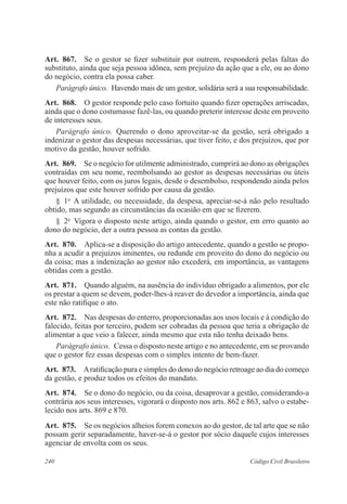 240 Código Civil Brasileiro
Art.  867.  Se o gestor se fizer substituir por outrem, responderá pelas faltas do
substituto, ainda que seja pessoa idônea, sem prejuízo da ação que a ele, ou ao dono
do negócio, contra ela possa caber.
Parágrafo único.  Havendo mais de um gestor, solidária será a sua responsabilidade.
Art.  868.  O gestor responde pelo caso fortuito quando fizer operações arriscadas,
ainda que o dono costumasse fazê-las, ou quando preterir interesse deste em proveito
de interesses seus.
Parágrafo único.  Querendo o dono aproveitar-se da gestão, será obrigado a
indenizar o gestor das despesas necessárias, que tiver feito, e dos prejuízos, que por
motivo da gestão, houver sofrido.
Art.  869.  Se o negócio for utilmente administrado, cumprirá ao dono as obrigações
contraídas em seu nome, reembolsando ao gestor as despesas necessárias ou úteis
que houver feito, com os juros legais, desde o desembolso, respondendo ainda pelos
prejuízos que este houver sofrido por causa da gestão.
§  1o
  A utilidade, ou necessidade, da despesa, apreciar-se-á não pelo resultado
obtido, mas segundo as circunstâncias da ocasião em que se fizerem.
§  2o
  Vigora o disposto neste artigo, ainda quando o gestor, em erro quanto ao
dono do negócio, der a outra pessoa as contas da gestão.
Art.  870.  Aplica-se a disposição do artigo antecedente, quando a gestão se propo-
nha a acudir a prejuízos iminentes, ou redunde em proveito do dono do negócio ou
da coisa; mas a indenização ao gestor não excederá, em importância, as vantagens
obtidas com a gestão.
Art.  871.  Quando alguém, na ausência do indivíduo obrigado a alimentos, por ele
os prestar a quem se devem, poder-lhes-á reaver do devedor a importância, ainda que
este não ratifique o ato.
Art.  872.  Nas despesas do enterro, proporcionadas aos usos locais e à condição do
falecido, feitas por terceiro, podem ser cobradas da pessoa que teria a obrigação de
alimentar a que veio a falecer, ainda mesmo que esta não tenha deixado bens.
Parágrafo único.  Cessa o disposto neste artigo e no antecedente, em se provando
que o gestor fez essas despesas com o simples intento de bem-fazer.
Art.  873.  Aratificação pura e simples do dono do negócio retroage ao dia do começo
da gestão, e produz todos os efeitos do mandato.
Art.  874.  Se o dono do negócio, ou da coisa, desaprovar a gestão, considerando-a
contrária aos seus interesses, vigorará o disposto nos arts. 862 e 863, salvo o estabe-
lecido nos arts. 869 e 870.
Art.  875.  Se os negócios alheios forem conexos ao do gestor, de tal arte que se não
possam gerir separadamente, haver-se-á o gestor por sócio daquele cujos interesses
agenciar de envolta com os seus.
 