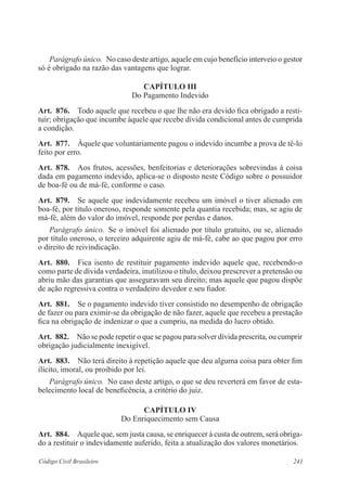 241Código Civil Brasileiro
Parágrafo único.  No caso deste artigo, aquele em cujo benefício interveio o gestor
só é obrigado na razão das vantagens que lograr.
CAPÍTULO III
Do Pagamento Indevido
Art.  876.  Todo aquele que recebeu o que lhe não era devido fica obrigado a resti-
tuir; obri­gação que incumbe àquele que recebe dívida condicional antes de cumprida
a condição.
Art.  877.  Àquele que voluntariamente pagou o indevido incumbe a prova de tê-lo
feito por erro.
Art.  878.  Aos frutos, acessões, benfeitorias e deteriorações sobrevindas à coisa
dada em pagamento indevido, aplica-se o disposto neste Código sobre o possuidor
de boa-fé ou de má-fé, conforme o caso.
Art.  879.  Se aquele que indevidamente recebeu um imóvel o tiver alienado em
boa-fé, por título oneroso, responde somente pela quantia recebida; mas, se agiu de
má-fé, além do valor do imóvel, responde por perdas e danos.
Parágrafo único.  Se o imóvel foi alienado por título gratuito, ou se, alienado
por título oneroso, o terceiro adquirente agiu de má-fé, cabe ao que pagou por erro
o direito de reivindicação.
Art.  880.  Fica isento de restituir pagamento indevido aquele que, recebendo-o
como parte de dívida verdadeira, inutilizou o título, deixou prescrever a pretensão ou
abriu mão das garantias que asseguravam seu direito; mas aquele que pagou dispõe
de ação regressiva contra o verdadeiro devedor e seu fiador.
Art.  881.  Se o pagamento indevido tiver consistido no desempenho de obrigação
de fazer ou para eximir-se da obrigação de não fazer, aquele que recebeu a prestação
fica na obrigação de indenizar o que a cumpriu, na medida do lucro obtido.
Art.  882.  Não se pode repetir o que se pagou para solver dívida prescrita, ou cumprir
obrigação judicialmente inexigível.
Art.  883.  Não terá direito à repetição aquele que deu alguma coisa para obter fim
ilícito, imoral, ou proibido por lei.
Parágrafo único.  No caso deste artigo, o que se deu reverterá em favor de esta-
belecimento local de beneficência, a critério do juiz.
CAPÍTULO IV
Do Enriquecimento sem Causa
Art.  884.  Aquele que, sem justa causa, se enriquecer à custa de outrem, será obriga-
do a restituir o indevidamente auferido, feita a atualização dos valores monetários.
 