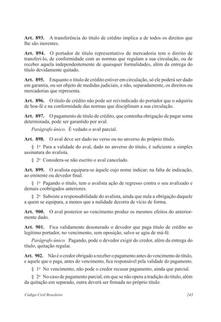 243Código Civil Brasileiro
Art.  893.  A transferência do título de crédito implica a de todos os direitos que
lhe são inerentes.
Art.  894.  O portador de título representativo de mercadoria tem o direito de
transferi-lo, de conformidade com as normas que regulam a sua circulação, ou de
receber aquela independentemente de quaisquer formalidades, além da entrega do
título devidamente quitado.
Art.  895.  Enquanto o título de crédito estiver em circulação, só ele poderá ser dado
em garantia, ou ser objeto de medidas judiciais, e não, separadamente, os direitos ou
mercadorias que representa.
Art.  896.  O título de crédito não pode ser reivindicado do portador que o adquiriu
de boa-fé e na conformidade das normas que disciplinam a sua circulação.
Art.  897.  O pagamento de título de crédito, que contenha obrigação de pagar soma
determinada, pode ser garantido por aval.
Parágrafo único.  É vedado o aval parcial.
Art.  898.  O aval deve ser dado no verso ou no anverso do próprio título.
§  1o
  Para a validade do aval, dado no anverso do título, é suficiente a simples
assinatura do avalista.
§  2o
  Considera-se não escrito o aval cancelado.
Art.  899.  O avalista equipara-se àquele cujo nome indicar; na falta de indicação,
ao emitente ou devedor final.
§  1o
  Pagando o título, tem o avalista ação de regresso contra o seu avalizado e
demais coobrigados anteriores.
§  2o
  Subsiste a responsabilidade do avalista, ainda que nula a obrigação daquele
a quem se equipara, a menos que a nulidade decorra de vício de forma.
Art.  900.  O aval posterior ao vencimento produz os mesmos efeitos do anterior-
mente dado.
Art.  901.  Fica validamente desonerado o devedor que paga título de crédito ao
legítimo portador, no vencimento, sem oposição, salvo se agiu de má-fé.
Parágrafo único.  Pagando, pode o devedor exigir do credor, além da entrega do
título, quitação regular.
Art.  902.  Não é o credor obrigado a receber o pagamento antes do vencimento do título,
e aquele que o paga, antes do vencimento, fica responsável pela validade do pagamento.
§  1o
  No vencimento, não pode o credor recusar pagamento, ainda que parcial.
§  2o
  No caso de pagamento parcial, em que se não opera a tradição do título, além
da quitação em separado, outra deverá ser firmada no próprio título.
 