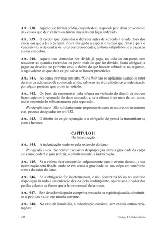 248 Código Civil Brasileiro
Art.  938.  Aquele que habitar prédio, ou parte dele, responde pelo dano proveniente
das coisas que dele caírem ou forem lançadas em lugar indevido.
Art.  939.  O credor que demandar o devedor antes de vencida a dívida, fora dos
casos em que a lei o permita, ficará obrigado a esperar o tempo que faltava para o
vencimento, a descontar os juros correspondentes, embora estipulados, e a pagar as
custas em dobro.
Art.  940.  Aquele que demandar por dívida já paga, no todo ou em parte, sem
ressalvar as quantias recebidas ou pedir mais do que for devido, ficará obrigado a
pagar ao devedor, no primeiro caso, o dobro do que houver cobrado e, no segundo,
o equivalente do que dele exigir, salvo se houver prescrição.
Art.  941.  As penas previstas nos arts. 939 e 940 não se aplicarão quando o autor
desistir da ação antes de contestada a lide, salvo ao réu o direito de haver indenização
por algum prejuízo que prove ter sofrido.
Art.  942.  Os bens do responsável pela ofensa ou violação do direito de outrem
ficam sujeitos à reparação do dano causado; e, se a ofensa tiver mais de um autor,
todos responderão solidariamente pela reparação.
Parágrafo único.  São solidariamente responsáveis com os autores os co-autores
e as pessoas designadas no art. 932.
Art.  943.  O direito de exigir reparação e a obrigação de prestá-la transmitem-se
com a herança.
CAPÍTULO II
Da Indenização
Art.  944.  A indenização mede-se pela extensão do dano.
Parágrafo único.  Se houver excessiva desproporção entre a gravidade da culpa
e o dano, poderá o juiz reduzir, eqüitativamente, a indenização.
Art.  945.  Se a vítima tiver concorrido culposamente para o evento danoso, a sua
indenização será fixada tendo-se em conta a gravidade de sua culpa em confronto
com a do autor do dano.
Art.  946.  Se a obrigação for indeterminada, e não houver na lei ou no contrato
disposição fixando a indenização devida pelo inadimplente, apurar-se-á o valor das
perdas e danos na forma que a lei processual determinar.
Art.  947.  Se o devedor não puder cumprir a prestação na espécie ajustada, substituir-
se-á pelo seu valor, em moeda corrente.
Art.  948.  No caso de homicídio, a indenização consiste, sem excluir outras repa-
rações:
 