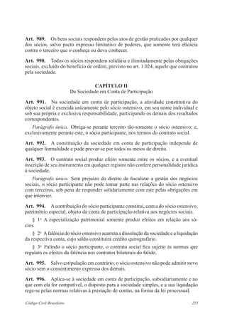 255Código Civil Brasileiro
Art.  989.  Os bens sociais respondem pelos atos de gestão praticados por qualquer
dos sócios, salvo pacto expresso limitativo de poderes, que somente terá eficácia
contra o terceiro que o conheça ou deva conhecer.
Art.  990.  Todos os sócios respondem solidária e ilimitadamente pelas obrigações
sociais, excluído do benefício de ordem, previsto no art. 1.024, aquele que contratou
pela sociedade.
CAPÍTULO II
Da Sociedade em Conta de Participação
Art.  991.  Na sociedade em conta de participação, a atividade constitutiva do
objeto social é exercida unicamente pelo sócio ostensivo, em seu nome individual e
sob sua própria e exclusiva responsabilidade, participando os demais dos resultados
correspondentes.
Parágrafo único.  Obriga-se perante terceiro tão-somente o sócio ostensivo; e,
exclusivamente perante este, o sócio participante, nos termos do contrato social.
Art.  992.  A constituição da sociedade em conta de participação independe de
qualquer formalidade e pode provar-se por todos os meios de direito.
Art.  993.  O contrato social produz efeito somente entre os sócios, e a eventual
inscrição de seu instrumento em qualquer registro não confere personalidade jurídica
à sociedade.
Parágrafo único.  Sem prejuízo do direito de fiscalizar a gestão dos negócios
sociais, o sócio participante não pode tomar parte nas relações do sócio ostensivo
com terceiros, sob pena de responder solidariamente com este pelas obrigações em
que intervier.
Art.  994.  Acontribuição do sócio participante constitui, com a do sócio ostensivo,
patrimônio especial, objeto da conta de participação relativa aos negócios sociais.
§  1o
  A especialização patrimonial somente produz efeitos em relação aos só-
cios.
§  2o
  Afalência do sócio ostensivo acarreta a dissolução da sociedade e a liquidação
da respectiva conta, cujo saldo constituirá crédito quirografário.
§  3o
  Falindo o sócio participante, o contrato social fica sujeito às normas que
regulam os efeitos da falência nos contratos bilaterais do falido.
Art.  995.  Salvo estipulação em contrário, o sócio ostensivo não pode admitir novo
sócio sem o consentimento expresso dos demais.
Art.  996.  Aplica-se à sociedade em conta de participação, subsidiariamente e no
que com ela for compatível, o disposto para a sociedade simples, e a sua liquidação
rege-se pelas normas relativas à prestação de contas, na forma da lei processual.
 
