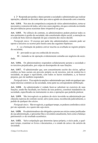 259Código Civil Brasileiro
§  2o
  Responde por perdas e danos perante a sociedade o administrador que realizar
operações, sabendo ou devendo saber que estava agindo em desacordo com a maioria.
Art.  1.014.  Nos atos de competência conjunta de vários administradores, torna-se
necessário o concurso de todos, salvo nos casos urgentes, em que a omissão ou retardo
das providências possa ocasionar dano irreparável ou grave.
Art.  1.015.  No silêncio do contrato, os administradores podem praticar todos os
atos pertinentes à gestão da sociedade; não constituindo objeto social, a oneração ou
a venda de bens imóveis depende do que a maioria dos sócios decidir.
Parágrafo único.  O excesso por parte dos administradores somente pode ser
oposto a terceiros se ocorrer pelo menos uma das seguintes hipóteses:
I – se a limitação de poderes estiver inscrita ou averbada no registro próprio
da sociedade;
II – provando-se que era conhecida do terceiro;
III – tratando-se de operação evidentemente estranha aos negócios da socie-
dade.
Art.  1.016.  Os administradores respondem solidariamente perante a sociedade e
os terceiros prejudicados, por culpa no desempenho de suas funções.
Art.  1.017.  O administrador que, sem consentimento escrito dos sócios, aplicar
créditos ou bens sociais em proveito próprio ou de terceiros, terá de restituí-los à
sociedade, ou pagar o equivalente, com todos os lucros resultantes, e, se houver
prejuízo, por ele também responderá.
Parágrafoúnico.  Ficasujeitoàssançõesoadministradorque,tendoemqualquerope-
ração interesse contrário ao da sociedade, tome parte na correspondente deliberação.
Art.  1.018.  Ao administrador é vedado fazer-se substituir no exercício de suas
funções, sendo-lhe facultado, nos limites de seus poderes, constituir mandatários da
sociedade, especificados no instrumento os atos e operações que poderão praticar.
Art.  1.019.  São irrevogáveis os poderes do sócio investido na administração por
cláusula expressa do contrato social, salvo justa causa, reconhecida judicialmente, a
pedido de qualquer dos sócios.
Parágrafo único.  São revogáveis, a qualquer tempo, os poderes conferidos a sócio
por ato separado, ou a quem não seja sócio.
Art.  1.020.  Os administradores são obrigados a prestar aos sócios contas justificadas
de sua administração, e apresentar-lhes o inventário anualmente, bem como o balanço
patrimonial e o de resultado econômico.
Art.  1.021.  Salvo estipulação que determine época própria, o sócio pode, a qual-
quer tempo, examinar os livros e documentos, e o estado da caixa e da carteira da
sociedade.
 