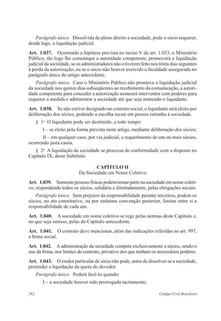 262 Código Civil Brasileiro
Parágrafo único.  Dissolvida de pleno direito a sociedade, pode o sócio requerer,
desde logo, a liquidação judicial.
Art.  1.037.  Ocorrendo a hipótese prevista no inciso V do art. 1.033, o Ministério
Público, tão logo lhe comunique a autoridade competente, promoverá a liquidação
judicial da sociedade, se os administradores não o tiverem feito nos trinta dias seguintes
à perda da autorização, ou se o sócio não houver exercido a faculdade assegurada no
parágrafo único do artigo antecedente.
Parágrafo único.  Caso o Ministério Público não promova a liquidação judicial
da sociedade nos quinze dias subseqüentes ao recebimento da comunicação, a autori-
dade competente para conceder a autorização nomeará interventor com poderes para
requerer a medida e administrar a sociedade até que seja nomeado o liquidante.
Art.  1.038.  Se não estiver designado no contrato social, o liquidante será eleito por
deliberação dos sócios, podendo a escolha recair em pessoa estranha à sociedade.
§  1o
  O liquidante pode ser destituído, a todo tempo:
I – se eleito pela forma prevista neste artigo, mediante deliberação dos sócios;
II – em qualquer caso, por via judicial, a requerimento de um ou mais sócios,
ocorrendo justa causa.
§  2o
  A liquidação da sociedade se processa de conformidade com o disposto no
Capítulo IX, deste Subtítulo.
CAPÍTULO II
Da Sociedade em Nome Coletivo
Art.  1.039.  Somente pessoas físicas podem tomar parte na sociedade em nome coleti-
vo, respondendo todos os sócios, solidária e ilimitadamente, pelas obrigações sociais.
Parágrafo único.  Sem prejuízo da responsabilidade perante terceiros, podem os
sócios, no ato constitutivo, ou por unânime convenção posterior, limitar entre si a
responsabilidade de cada um.
Art.  1.040.  A sociedade em nome coletivo se rege pelas normas deste Capítulo e,
no que seja omisso, pelas do Capítulo antecedente.
Art.  1.041.  O contrato deve mencionar, além das indicações referidas no art. 997,
a firma social.
Art.  1.042.  A administração da sociedade compete exclusivamente a sócios, sendo o
uso da firma, nos limites do contrato, privativo dos que tenham os necessários poderes.
Art.  1.043.  O credor particular de sócio não pode, antes de dissolver-se a sociedade,
pretender a liquidação da quota do devedor.
Parágrafo único.  Poderá fazê-lo quando:
I – a sociedade houver sido prorrogada tacitamente;
 