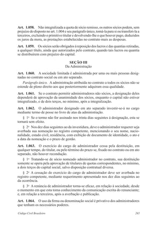 265Código Civil Brasileiro
Art.  1.058.  Não integralizada a quota de sócio remisso, os outros sócios podem, sem
prejuízo do disposto no art. 1.004 e seu parágrafo único, tomá-la para si ou transferi-la a
terceiros, excluindo o primitivo titular e devolvendo-lhe o que houver pago, deduzidos
os juros da mora, as prestações estabelecidas no contrato mais as despesas.
Art.  1.059.  Os sócios serão obrigados à reposição dos lucros e das quantias retiradas,
a qualquer título, ainda que autorizados pelo contrato, quando tais lucros ou quantia
se distribuírem com prejuízo do capital.
Seção III
Da Administração
Art.  1.060.  A sociedade limitada é administrada por uma ou mais pessoas desig-
nadas no contrato social ou em ato separado.
Parágrafo único.  A administração atribuída no contrato a todos os sócios não se
estende de pleno direito aos que posteriormente adquiram essa qualidade.
Art.  1.061.  Se o contrato permitir administradores não sócios, a designação deles
dependerá de aprovação da unanimidade dos sócios, enquanto o capital não estiver
integralizado, e de dois terços, no mínimo, após a integralização.
Art.  1.062.  O administrador designado em ato separado investir-se-á no cargo
mediante termo de posse no livro de atas da administração.
§  1o
  Se o termo não for assinado nos trinta dias seguintes à designação, esta se
tornará sem efeito.
§  2o
  Nos dez dias seguintes ao da investidura, deve o administrador requerer seja
averbada sua nomeação no registro competente, mencionando o seu nome, nacio­
nalidade, estado civil, residência, com exibição de documento de identidade, o ato e
a data da nomeação e o prazo de gestão.
Art.  1.063.  O exercício do cargo de administrador cessa pela destituição, em
qualquer tempo, do titular, ou pelo término do prazo se, fixado no contrato ou em ato
separado, não houver recondução.
§  1o
  Tratando-se de sócio nomeado administrador no contrato, sua destituição
somente se opera pela aprovação de titulares de quotas correspondentes, no mínimo,
a dois terços do capital social, salvo disposição contratual diversa.
§  2o
  A cessação do exercício do cargo de administrador deve ser averbada no
registro competente, mediante requerimento apresentado nos dez dias seguintes ao
da ocorrência.
§  3o
  A renúncia de administrador torna-se eficaz, em relação à sociedade, desde
o momento em que esta toma conhecimento da comunicação escrita do renunciante;
e, em relação a terceiros, após a averbação e publicação.
Art.  1.064.  O uso da firma ou denominação social é privativo dos administradores
que tenham os necessários poderes.
 