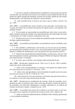 268 Código Civil Brasileiro
I – por sócio, quando os administradores retardarem a convocação, por mais de
sessenta dias, nos casos previstos em lei ou no contrato, ou por titulares de mais de um
quinto do capital, quando não atendido, no prazo de oito dias, pedido de convocação
fundamentado, com indicação das matérias a serem tratadas;
II – pelo conselho fiscal, se houver, nos casos a que se refere o inciso V do
art. 1.069.
Art.  1.074.  A assembléia dos sócios instala-se com a presença, em primeira con-
vocação, de titulares de no mínimo três quartos do capital social, e, em segunda, com
qualquer número.
§  1o
  O sócio pode ser representado na assembléia por outro sócio, ou por advo-
gado, mediante outorga de mandato com especificação dos atos autorizados, devendo
o instrumento ser levado a registro, juntamente com a ata.
§  2o
  Nenhum sócio, por si ou na condição de mandatário, pode votar matéria que
lhe diga respeito diretamente.
Art.  1.075.  A assembléia será presidida e secretariada por sócios escolhidos entre
os presentes.
§  1o
  Dos trabalhos e deliberações será lavrada, no livro de atas da assembléia,
ata assinada pelos membros da mesa e por sócios participantes da reunião, quantos
bastem à validade das deliberações, mas sem prejuízo dos que queiram assiná-la.
§  2o
  Cópia da ata autenticada pelos administradores, ou pela mesa, será, nos vinte
dias subseqüentes à reunião, apresentada ao Registro Público de Empresas Mercantis
para arquivamento e averbação.
§  3o
  Ao sócio, que a solicitar, será entregue cópia autenticada da ata.
Art.  1.076.  Ressalvado o disposto no art. 1.061 e no § 1o
do art. 1.063, as delibe-
rações dos sócios serão tomadas:
I – pelos votos correspondentes, no mínimo, a três quartos do capital social,
nos casos previstos nos incisos V e VI do art. 1.071;
II – pelos votos correspondentes a mais de metade do capital social, nos casos
previstos nos incisos II, III, IV e VIII do art. 1.071;
III – pela maioria de votos dos presentes, nos demais casos previstos na lei ou
no contrato, se este não exigir maioria mais elevada.
Art.  1.077.  Quando houver modificação do contrato, fusão da sociedade, incor-
poração de outra, ou dela por outra, terá o sócio que dissentiu o direito de retirar-se
da sociedade, nos trinta dias subseqüentes à reunião, aplicando-se, no silêncio do
contrato social antes vigente, o disposto no art. 1.031.
Art.  1.078.  A assembléia dos sócios deve realizar-se ao menos uma vez por ano,
nos quatro meses seguintes ao término do exercício social, com o objetivo de:
I – tomar as contas dos administradores e deliberar sobre o balanço patrimonial
e o de resultado econômico;
 