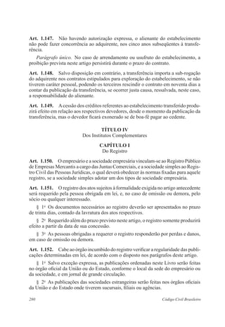 280 Código Civil Brasileiro
Art.  1.147.  Não havendo autorização expressa, o alienante do estabelecimento
não pode fazer concorrência ao adquirente, nos cinco anos subseqüentes à transfe-
rência.
Parágrafo único.  No caso de arrendamento ou usufruto do estabelecimento, a
proibição prevista neste artigo persistirá durante o prazo do contrato.
Art.  1.148.  Salvo disposição em contrário, a transferência importa a sub-rogação
do adquirente nos contratos estipulados para exploração do estabelecimento, se não
tiverem caráter pessoal, podendo os terceiros rescindir o contrato em noventa dias a
contar da publicação da transferência, se ocorrer justa causa, ressalvada, neste caso,
a responsabilidade do alienante.
Art.  1.149.  Acessão dos créditos referentes ao estabelecimento transferido produ-
zirá efeito em relação aos respectivos devedores, desde o momento da publicação da
transferência, mas o devedor ficará exonerado se de boa-fé pagar ao cedente.
TÍTULO IV
Dos Institutos Complementares
CAPÍTULO I
Do Registro
Art.  1.150.  O empresário e a sociedade empresária vinculam-se ao Registro Público
de Empresas Mercantis a cargo das Juntas Comerciais, e a sociedade simples ao Regis-
tro Civil das Pessoas Jurídicas, o qual deverá obedecer às normas fixadas para aquele
registro, se a sociedade simples adotar um dos tipos de sociedade empresária.
Art.  1.151.  O registro dos atos sujeitos à formalidade exigida no artigo antecedente
será requerido pela pessoa obrigada em lei, e, no caso de omissão ou demora, pelo
sócio ou qualquer interessado.
§  1o
  Os documentos necessários ao registro deverão ser apresentados no prazo
de trinta dias, contado da lavratura dos atos respectivos.
§  2o
  Requerido além do prazo previsto neste artigo, o registro somente produzirá
efeito a partir da data de sua concessão.
§  3o
  As pessoas obrigadas a requerer o registro responderão por perdas e danos,
em caso de omissão ou demora.
Art.  1.152.  Cabe ao órgão incumbido do registro verificar a regularidade das publi-
cações determinadas em lei, de acordo com o disposto nos parágrafos deste artigo.
§  1o
  Salvo exceção expressa, as publicações ordenadas neste Livro serão feitas
no órgão oficial da União ou do Estado, conforme o local da sede do empresário ou
da sociedade, e em jornal de grande circulação.
§  2o
  As publicações das sociedades estrangeiras serão feitas nos órgãos oficiais
da União e do Estado onde tiverem sucursais, filiais ou agências.
 