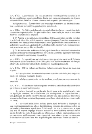 285Código Civil Brasileiro
Art.  1.183.  A escrituração será feita em idioma e moeda corrente nacionais e em
forma contábil, por ordem cronológica de dia, mês e ano, sem intervalos em branco,
nem entrelinhas, borrões, rasuras, emendas ou transportes para as margens.
Parágrafo único.  É permitido o uso de código de números ou de abreviaturas,
que constem de livro próprio, regularmente autenticado.
Art.  1.184.  No Diário serão lançadas, com individuação, clareza e caracterização do
documento respectivo, dia a dia, por escrita direta ou reprodução, todas as operações
relativas ao exercício da empresa.
§  1o
  Admite-se a escrituração resumida do Diário, com totais que não excedam
o período de trinta dias, relativamente a contas cujas operações sejam numerosas ou
realizadas fora da sede do estabelecimento, desde que utilizados livros auxiliares re-
gularmente autenticados, para registro individualizado, e conservados os documentos
que permitam a sua perfeita verificação.
§  2o
  Serão lançados no Diário o balanço patrimonial e o de resultado econômico,
devendo ambos ser assinados por técnico em Ciências Contábeis legalmente habilitado
e pelo empresário ou sociedade empresária.
Art.  1.185.  O empresário ou sociedade empresária que adotar o sistema de fichas de
lançamentos poderá substituir o livro Diário pelo livro Balancetes Diários e Balanços,
observadas as mesmas formalidades extrínsecas exigidas para aquele.
Art.  1.186.  O livro Balancetes Diários e Balanços será escriturado de modo que
registre:
I – a posição diária de cada uma das contas ou títulos contábeis, pelo respectivo
saldo, em forma de balancetes diários;
II – o balanço patrimonial e o de resultado econômico, no encerramento do
exercício.
Art.  1.187.  Na coleta dos elementos para o inventário serão observados os critérios
de avaliação a seguir determinados:
I – os bens destinados à exploração da atividade serão avaliados pelo custo
de aquisição, devendo, na avaliação dos que se desgastam ou depreciam com o
uso, pela ação do tempo ou outros fatores, atender-se à desvalorização respectiva,
criando-se fundos de amortização para assegurar-lhes a substituição ou a conservação
do valor;
II – os valores mobiliários, matéria-prima, bens destinados à alienação, ou
que constituem produtos ou artigos da indústria ou comércio da empresa, podem ser
estimados pelo custo de aquisição ou de fabricação, ou pelo preço corrente, sempre
que este for inferior ao preço de custo, e quando o preço corrente ou venal estiver
acima do valor do custo de aquisição, ou fabricação, e os bens forem avaliados pelo
preço corrente, a diferença entre este e o preço de custo não será levada em conta para
a distribuição de lucros, nem para as percentagens referentes a fundos de reserva;
 