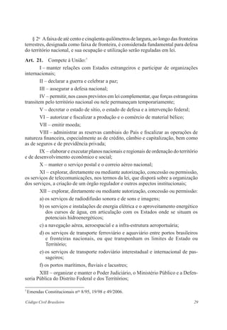 29Código Civil Brasileiro
§ 2o
  Afaixa de até cento e cinqüenta quilômetros de largura, ao longo das ­fronteiras
terrestres, designada como faixa de fronteira, é considerada ­fundamental para defesa
do território nacional, e sua ocupação e utilização serão reguladas em lei.
Art.  21.  Compete à União:7
I – manter relações com Estados estrangeiros e participar de ­organizações
­internacionais;
II – declarar a guerra e celebrar a paz;
III – assegurar a defesa nacional;
IV – permitir, nos casos previstos em lei complementar, que forças ­estrangeiras
transitem pelo território nacional ou nele permaneçam temporariamente;­
V – decretar o estado de sítio, o estado de defesa e a intervenção ­federal;
VI – autorizar e fiscalizar a produção e o comércio de material bélico;
VII – emitir moeda;
VIII – administrar as reservas cambiais do País e fiscalizar as ­operações de
natureza financeira, especialmente as de crédito, câmbio e capitalização, bem como
as de seguros e de previdência privada;
IX – elaborar e executar planos nacionais e regionais de ordenação do ­território
e de desenvolvimento econômico e social;
X – manter o serviço postal e o correio aéreo nacional;
XI – explorar, diretamente ou mediante autorização, concessão ou ­permissão,
os serviços de telecomunicações, nos termos da lei, que disporá sobre a organização
dos serviços, a criação de um órgão regulador e outros aspectos institucionais;
XII – explorar, diretamente ou mediante autorização, concessão ou ­permissão:
a) os serviços de radiodifusão sonora e de sons e imagens;
b) os serviços e instalações de energia elétrica e o aproveitamento ­energético
dos cursos de água, em articulação com os Estados onde se situam os
­potenciais hidroenergéticos;
c) a navegação aérea, aeroespacial e a infra-estrutura aeroportuária;
d) os serviços de transporte ferroviário e aquaviário entre portos ­brasileiros
e fronteiras nacionais, ou que transponham os limites de Estado ou
­Território;
e) os serviços de transporte rodoviário interestadual e internacional de pas-
sageiros;
f) os portos marítimos, fluviais e lacustres;
XIII – organizar e manter o Poder Judiciário, o Ministério Público e a Defen-
soria Pública do Distrito Federal e dos Territórios;
7
Emendas Constitucionais nos
8/95, 19/98 e 49/2006.
 