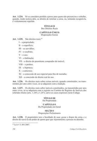 290 Código Civil Brasileiro
Art.  1.224.  Só se considera perdida a posse para quem não presenciou o esbulho,
quando, tendo notícia dele, se abstém de retornar a coisa, ou, tentando recuperá-la,
é violentamente repelido.
TÍTULO II
Dos Direitos Reais
CAPÍTULO ÚNICO
Disposições Gerais
Art.  1.225.  São direitos reais:64
I – a propriedade;
II – a superfície;
III – as servidões;
IV – o usufruto;
V – o uso;
VI – a habitação;
VII – o direito do promitente comprador do imóvel;
VIII – o penhor;
IX – a hipoteca;
X – a anticrese;
XI – a concessão de uso especial para fins de moradia;
XII – a concessão de direito real de uso.
Art.  1.226.  Os direitos reais sobre coisas móveis, quando constituídos, ou trans-
mitidos por atos entre vivos, só se adquirem com a tradição.
Art.  1.227.  Os direitos reais sobre imóveis constituídos, ou transmitidos por atos
entre vivos, só se adquirem com o registro no Cartório de Registro de Imóveis dos
referidos títulos (arts. 1.245 a 1.247), salvo os casos expressos neste Código.
TÍTULO III
Da Propriedade
CAPÍTULO I
Da Propriedade em Geral
Seção I
Disposições Preliminares
Art.  1.228.  O proprietário tem a faculdade de usar, gozar e dispor da coisa, e o
direito de reavê-la do poder de quem quer que injustamente a possua ou detenha.
64
Lei no
11.481/2007.
 