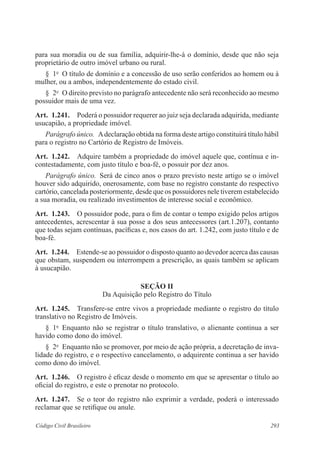 293Código Civil Brasileiro
para sua moradia ou de sua família, adquirir-lhe-á o domínio, desde que não seja
proprietário de outro imóvel urbano ou rural.
§  1o
  O título de domínio e a concessão de uso serão conferidos ao homem ou à
mulher, ou a ambos, independentemente do estado civil.
§  2o
  O direito previsto no parágrafo antecedente não será reconhecido ao mesmo
possuidor mais de uma vez.
Art.  1.241.  Poderá o possuidor requerer ao juiz seja declarada adquirida, mediante
usucapião, a propriedade imóvel.
Parágrafo único.  Adeclaração obtida na forma deste artigo constituirá título hábil
para o registro no Cartório de Registro de Imóveis.
Art.  1.242.  Adquire também a propriedade do imóvel aquele que, contínua e in-
contestadamente, com justo título e boa-fé, o possuir por dez anos.
Parágrafo único.  Será de cinco anos o prazo previsto neste artigo se o imóvel
houver sido adquirido, onerosamente, com base no registro constante do respectivo
cartório, cancelada posteriormente, desde que os possuidores nele tiverem estabelecido
a sua moradia, ou realizado investimentos de interesse social e eco­nômico.
Art.  1.243.  O possuidor pode, para o fim de contar o tempo exigido pelos artigos
antecedentes, acrescentar à sua posse a dos seus antecessores (art.1.207), contanto
que todas sejam contínuas, pacíficas e, nos casos do art. 1.242, com justo título e de
boa-fé.
Art.  1.244.  Estende-se ao possuidor o disposto quanto ao devedor acerca das causas
que obstam, suspendem ou interrompem a prescrição, as quais também se aplicam
à usucapião.
Seção II
Da Aquisição pelo Registro do Título
Art.  1.245.  Transfere-se entre vivos a propriedade mediante o registro do título
translativo no Registro de Imóveis.
§  1o
  Enquanto não se registrar o título translativo, o alienante continua a ser
havido como dono do imóvel.
§  2o
  Enquanto não se promover, por meio de ação própria, a decretação de inva-
lidade do registro, e o respectivo cancelamento, o adquirente continua a ser havido
como dono do imóvel.
Art.  1.246.  O registro é eficaz desde o momento em que se apresentar o título ao
oficial do registro, e este o prenotar no protocolo.
Art.  1.247.  Se o teor do registro não exprimir a verdade, poderá o interessado
reclamar que se retifique ou anule.
 