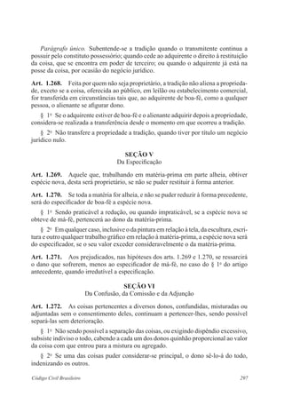 297Código Civil Brasileiro
Parágrafo único.  Subentende-se a tradição quando o transmitente continua a
possuir pelo constituto possessório; quando cede ao adquirente o direito à restituição
da coisa, que se encontra em poder de terceiro; ou quando o adquirente já está na
posse da coisa, por ocasião do negócio jurídico.
Art.  1.268.  Feita por quem não seja proprietário, a tradição não aliena a proprieda-
de, exceto se a coisa, oferecida ao público, em leilão ou estabelecimento comercial,
for transferida em circunstâncias tais que, ao adquirente de boa-fé, como a qualquer
pessoa, o alienante se afigurar dono.
§  1o
  Se o adquirente estiver de boa-fé e o alienante adquirir depois a propriedade,
considera-se realizada a transferência desde o momento em que ocorreu a tradição.
§  2o
  Não transfere a propriedade a tradição, quando tiver por título um negócio
jurídico nulo.
Seção V
Da Especificação
Art.  1.269.  Aquele que, trabalhando em matéria-prima em parte alheia, obtiver
espécie nova, desta será proprietário, se não se puder restituir à forma anterior.
Art.  1.270.  Se toda a matéria for alheia, e não se puder reduzir à forma precedente,
será do especificador de boa-fé a espécie nova.
§  1o
  Sendo praticável a redução, ou quando impraticável, se a espécie nova se
obteve de má-fé, pertencerá ao dono da matéria-prima.
§  2o
  Em qualquer caso, inclusive o da pintura em relação à tela, da escultura, escri-
tura e outro qualquer trabalho gráfico em relação à matéria-prima, a espécie nova será
do especificador, se o seu valor exceder consideravelmente o da matéria-prima.
Art.  1.271.  Aos prejudicados, nas hipóteses dos arts. 1.269 e 1.270, se ressarcirá
o dano que sofrerem, menos ao especificador de má-fé, no caso do § 1o
do artigo
antecedente, quando irredutível a especificação.
Seção VI
Da Confusão, da Comissão e da Adjunção
Art.  1.272.  As coisas pertencentes a diversos donos, confundidas, misturadas ou
adjuntadas sem o consentimento deles, continuam a pertencer-lhes, sendo possível
separá-las sem deterioração.
§  1o
  Não sendo possível a separação das coisas, ou exigindo dispêndio excessivo,
subsiste indiviso o todo, cabendo a cada um dos donos quinhão proporcional ao valor
da coisa com que entrou para a mistura ou agregado.
§  2o
  Se uma das coisas puder considerar-se principal, o dono sê-lo-á do todo,
indenizando os outros.
 