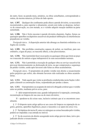 303Código Civil Brasileiro
do outro, fazer, na parede-meia, armários, ou obras semelhantes, correspondendo a
outras, da mesma natureza, já feitas do lado oposto.
Art.  1.307.  Qualquer dos confinantes pode altear a parede divisória, se necessário
reconstruindo-a, para suportar o alteamento; arcará com todas as despesas, inclusi-
ve de conservação, ou com metade, se o vizinho adquirir meação também na parte
aumentada.
Art.  1.308.  Não é lícito encostar à parede divisória chaminés, fogões, fornos ou
quaisquer aparelhos ou depósitos suscetíveis de produzir infiltrações ou interferências
prejudiciais ao vizinho.
Parágrafo único.  A disposição anterior não abrange as chaminés ordinárias e os
fogões de cozinha.
Art.  1.309.  São proibidas construções capazes de poluir, ou inutilizar, para uso
ordinário, a água do poço, ou nascente alheia, a elas preexistentes.
Art.  1.310.  Não é permitido fazer escavações ou quaisquer obras que tirem ao poço
ou à nascente de outrem a água indispensável às suas necessidades normais.
Art.  1.311.  Não é permitida a execução de qualquer obra ou serviço suscetível de
provocar desmoronamento ou deslocação de terra, ou que comprometa a segurança
do prédio vizinho, senão após haverem sido feitas as obras acautelatórias.
Parágrafo único.  O proprietário do prédio vizinho tem direito a ressarcimento
pelos prejuízos que sofrer, não obstante haverem sido realizadas as obras acautela-
tórias.
Art.  1.312.  Todo aquele que violar as proibições estabelecidas nesta Seção é obri-
gado a demolir as construções feitas, respondendo por perdas e danos.
Art.  1.313.  O proprietário ou ocupante do imóvel é obrigado a tolerar que o vizinho
entre no prédio, mediante prévio aviso, para:
I – dele temporariamente usar, quando indispensável à reparação, construção,
reconstrução ou limpeza de sua casa ou do muro divisório;
II – apoderar-se de coisas suas, inclusive animais que aí se encontrem casu-
almente.
§  1o
  O disposto neste artigo aplica-se aos casos de limpeza ou reparação de es-
gotos, goteiras, aparelhos higiênicos, poços e nascentes e ao aparo de cerca viva.
§  2o
  Na hipótese do inciso II, uma vez entregues as coisas buscadas pelo vizinho,
poderá ser impedida a sua entrada no imóvel.
§  3o
  Se do exercício do direito assegurado neste artigo provier dano, terá o pre-
judicado direito a ressarcimento.
 